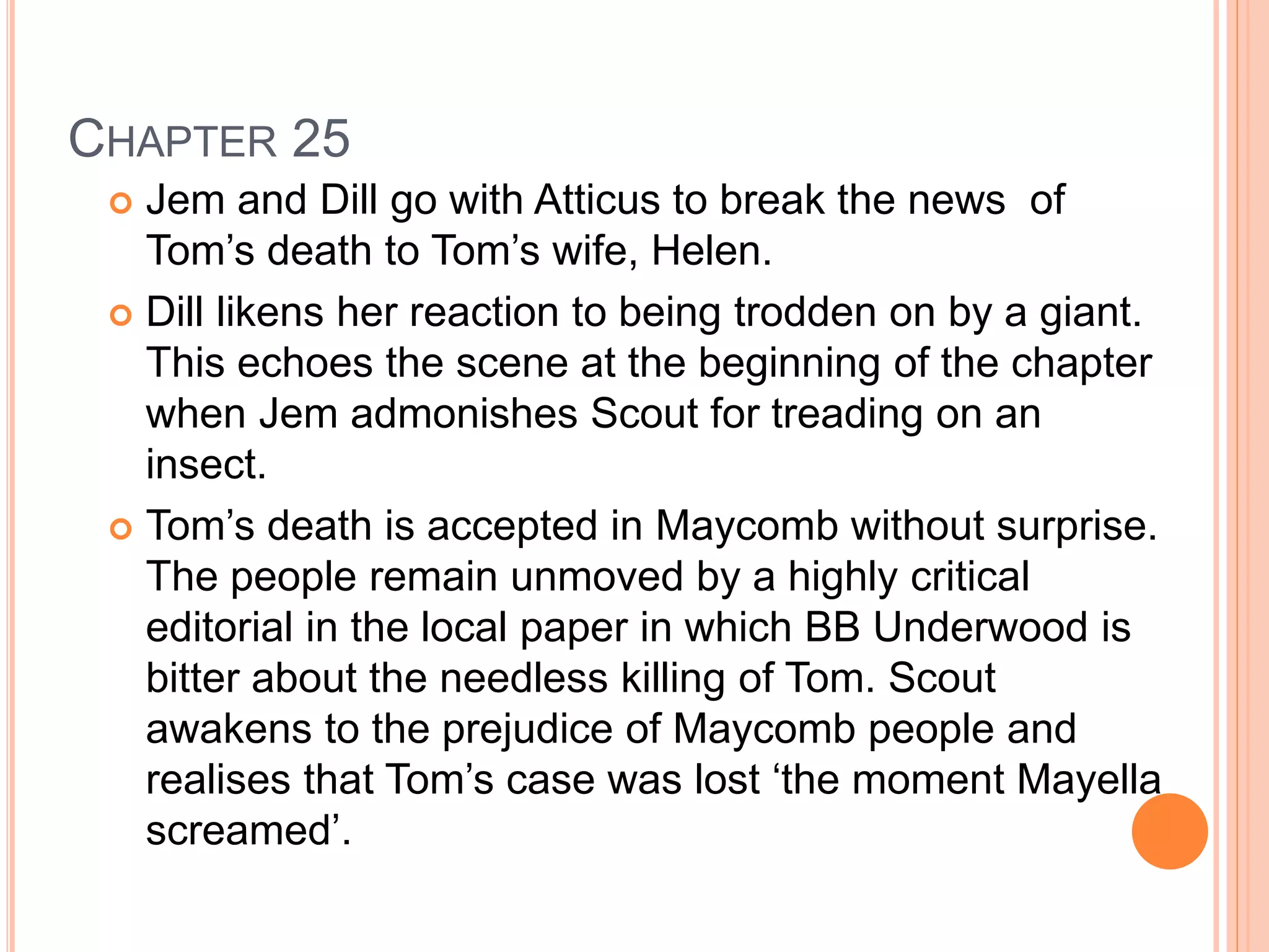 CHAPTER 25 
 Jem and Dill go with Atticus to break the news of 
Tom’s death to Tom’s wife, Helen. 
 Dill likens her reaction to being trodden on by a giant. 
This echoes the scene at the beginning of the chapter 
when Jem admonishes Scout for treading on an 
insect. 
 Tom’s death is accepted in Maycomb without surprise. 
The people remain unmoved by a highly critical 
editorial in the local paper in which BB Underwood is 
bitter about the needless killing of Tom. Scout 
awakens to the prejudice of Maycomb people and 
realises that Tom’s case was lost ‘the moment Mayella 
screamed’. 
 