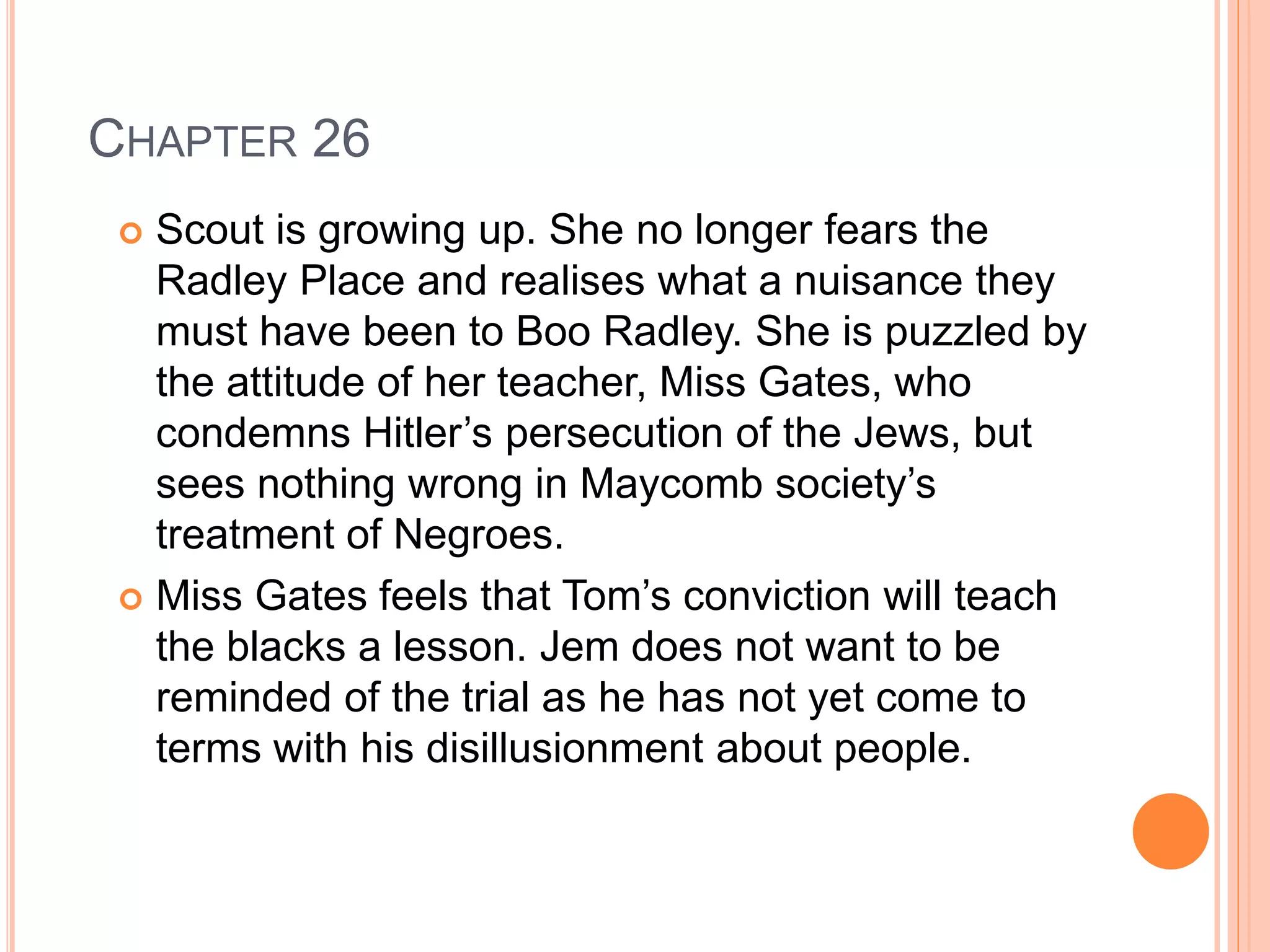 CHAPTER 26 
 Scout is growing up. She no longer fears the 
Radley Place and realises what a nuisance they 
must have been to Boo Radley. She is puzzled by 
the attitude of her teacher, Miss Gates, who 
condemns Hitler’s persecution of the Jews, but 
sees nothing wrong in Maycomb society’s 
treatment of Negroes. 
 Miss Gates feels that Tom’s conviction will teach 
the blacks a lesson. Jem does not want to be 
reminded of the trial as he has not yet come to 
terms with his disillusionment about people. 
 