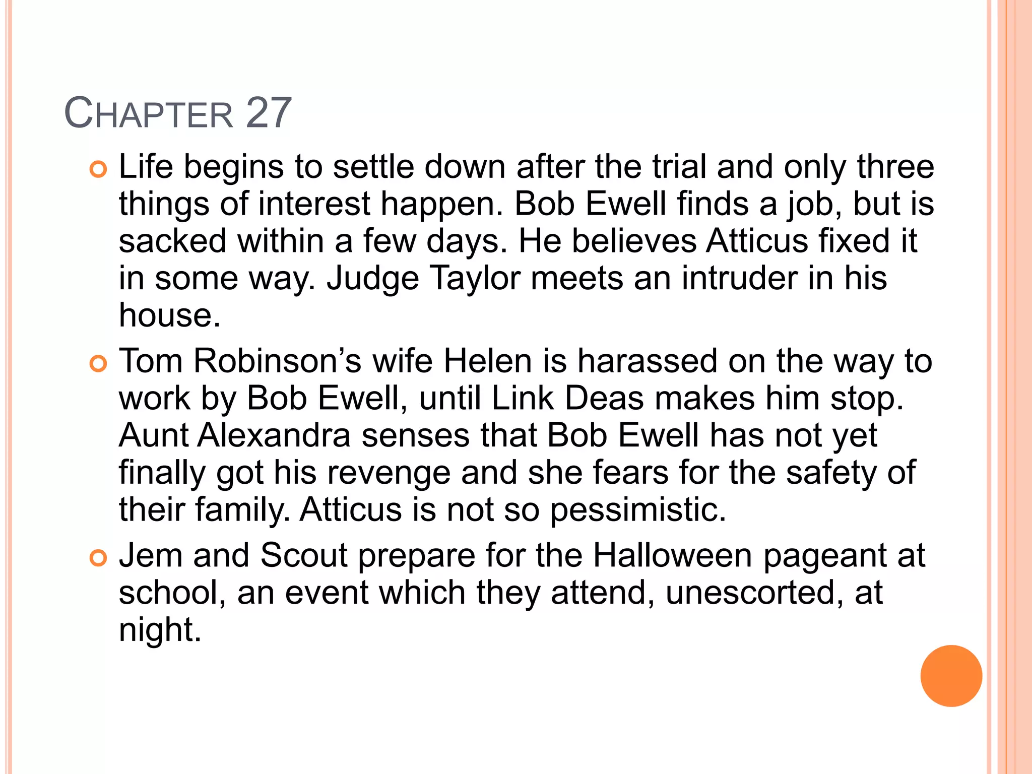 CHAPTER 27 
 Life begins to settle down after the trial and only three 
things of interest happen. Bob Ewell finds a job, but is 
sacked within a few days. He believes Atticus fixed it 
in some way. Judge Taylor meets an intruder in his 
house. 
 Tom Robinson’s wife Helen is harassed on the way to 
work by Bob Ewell, until Link Deas makes him stop. 
Aunt Alexandra senses that Bob Ewell has not yet 
finally got his revenge and she fears for the safety of 
their family. Atticus is not so pessimistic. 
 Jem and Scout prepare for the Halloween pageant at 
school, an event which they attend, unescorted, at 
night. 
 