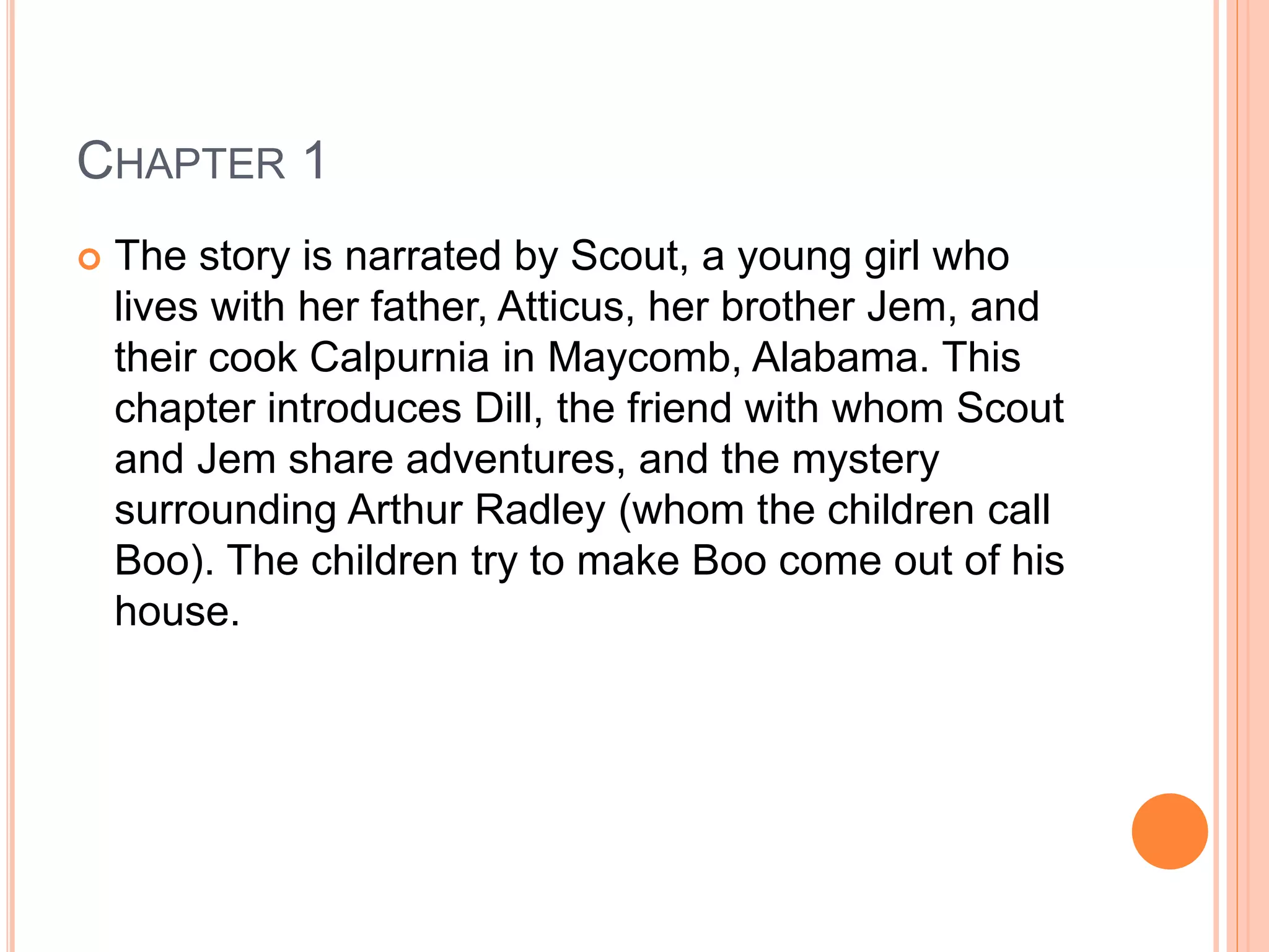 CHAPTER 1 
 The story is narrated by Scout, a young girl who 
lives with her father, Atticus, her brother Jem, and 
their cook Calpurnia in Maycomb, Alabama. This 
chapter introduces Dill, the friend with whom Scout 
and Jem share adventures, and the mystery 
surrounding Arthur Radley (whom the children call 
Boo). The children try to make Boo come out of his 
house. 
 