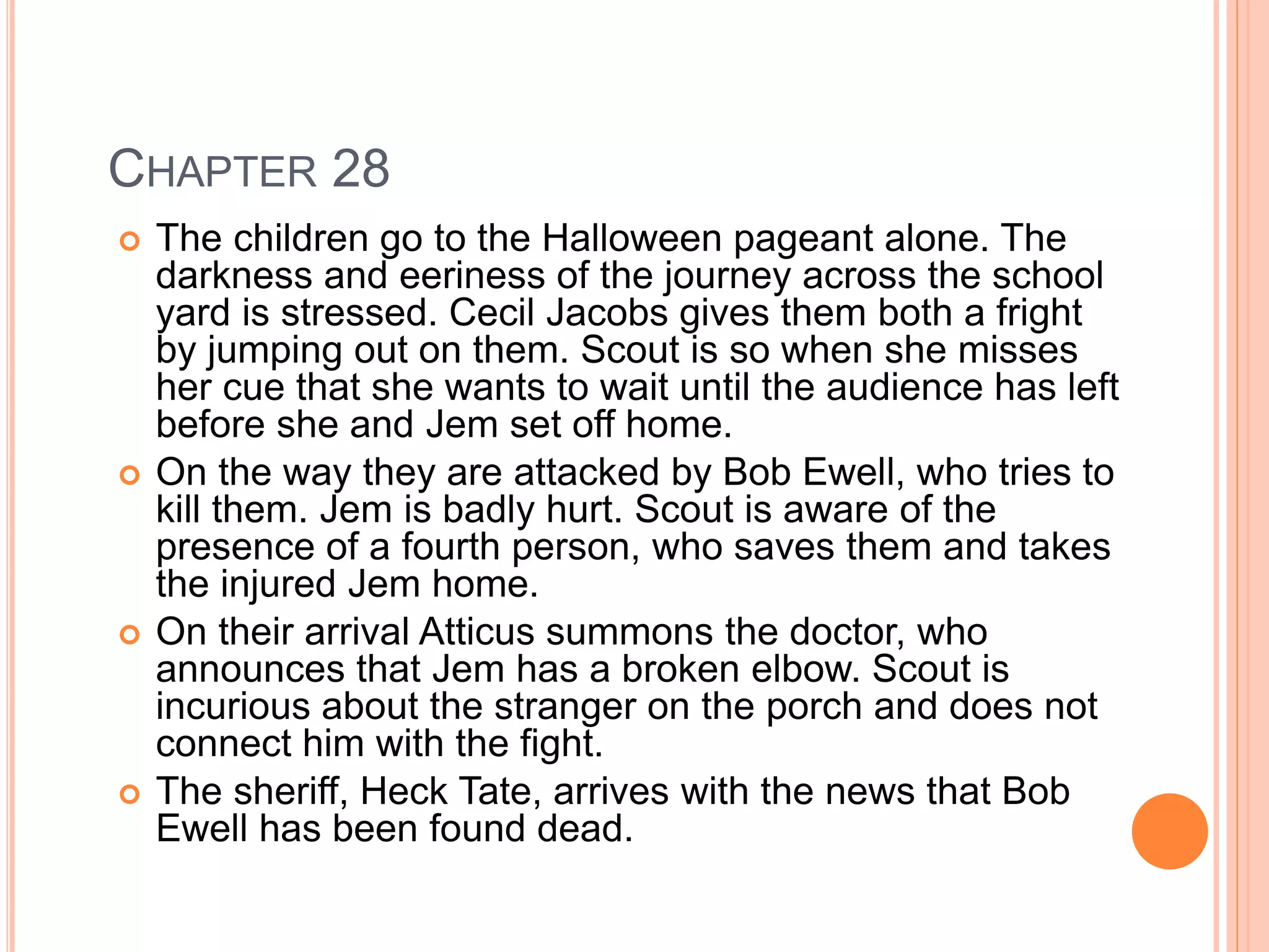CHAPTER 28 
 The children go to the Halloween pageant alone. The 
darkness and eeriness of the journey across the school 
yard is stressed. Cecil Jacobs gives them both a fright 
by jumping out on them. Scout is so when she misses 
her cue that she wants to wait until the audience has left 
before she and Jem set off home. 
 On the way they are attacked by Bob Ewell, who tries to 
kill them. Jem is badly hurt. Scout is aware of the 
presence of a fourth person, who saves them and takes 
the injured Jem home. 
 On their arrival Atticus summons the doctor, who 
announces that Jem has a broken elbow. Scout is 
incurious about the stranger on the porch and does not 
connect him with the fight. 
 The sheriff, Heck Tate, arrives with the news that Bob 
Ewell has been found dead. 
 