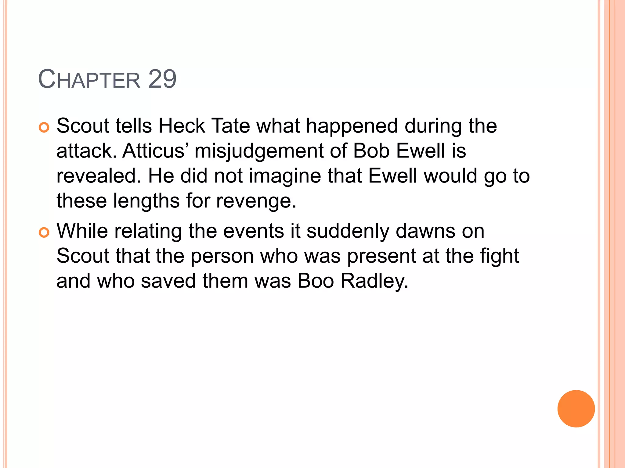 CHAPTER 29 
 Scout tells Heck Tate what happened during the 
attack. Atticus’ misjudgement of Bob Ewell is 
revealed. He did not imagine that Ewell would go to 
these lengths for revenge. 
 While relating the events it suddenly dawns on 
Scout that the person who was present at the fight 
and who saved them was Boo Radley. 
 