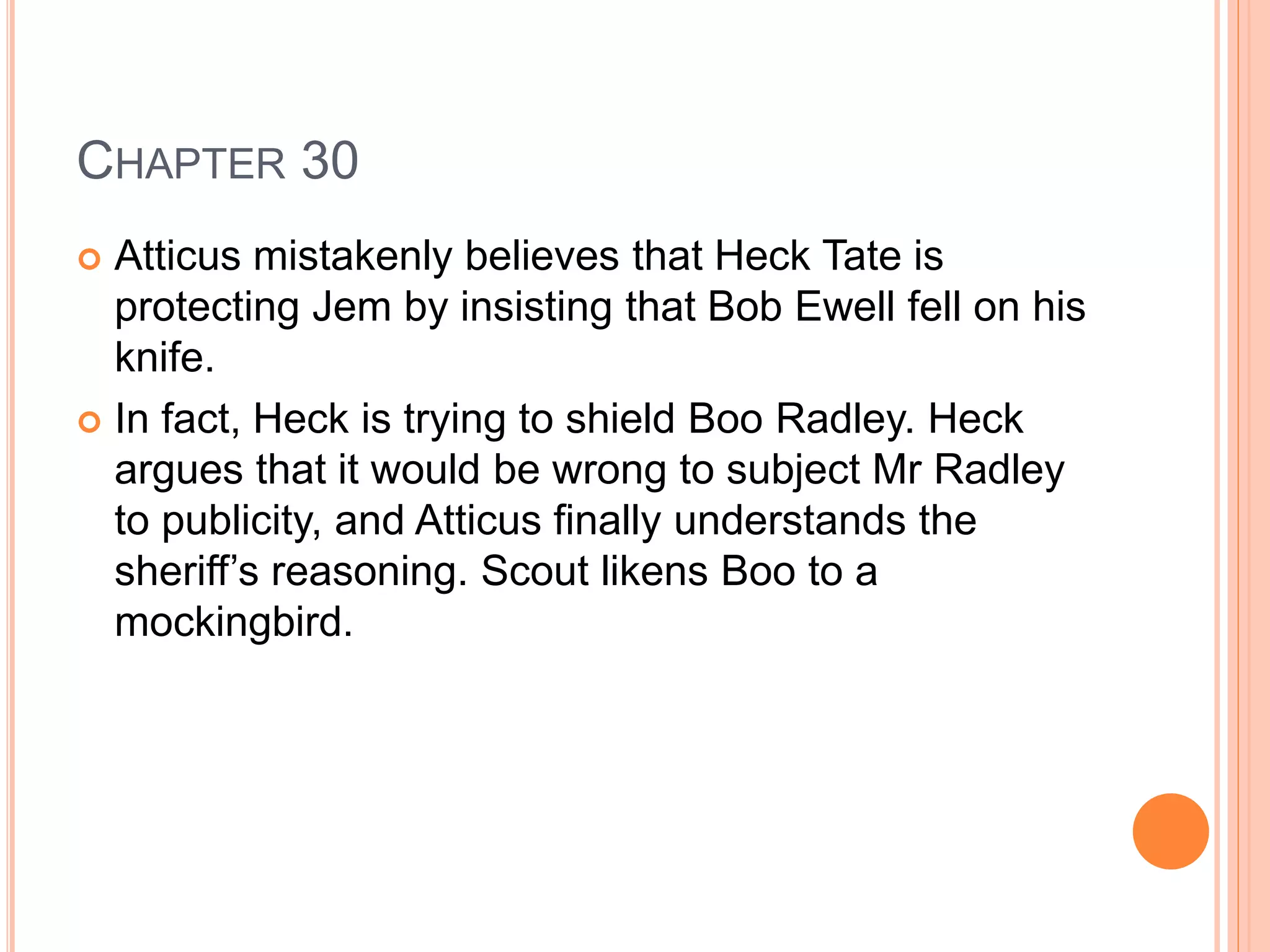 CHAPTER 30 
 Atticus mistakenly believes that Heck Tate is 
protecting Jem by insisting that Bob Ewell fell on his 
knife. 
 In fact, Heck is trying to shield Boo Radley. Heck 
argues that it would be wrong to subject Mr Radley 
to publicity, and Atticus finally understands the 
sheriff’s reasoning. Scout likens Boo to a 
mockingbird. 
 