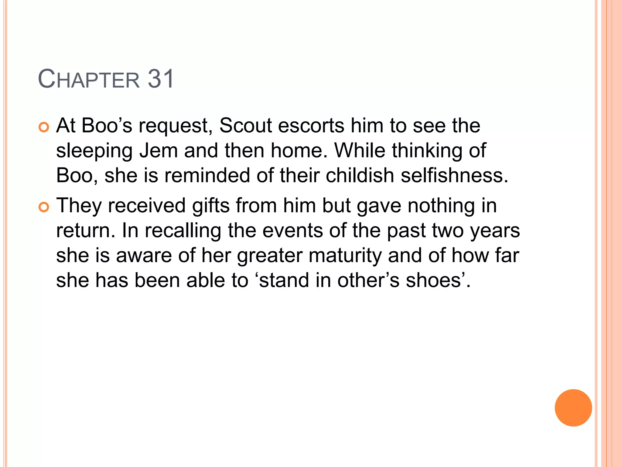 CHAPTER 31 
 At Boo’s request, Scout escorts him to see the 
sleeping Jem and then home. While thinking of 
Boo, she is reminded of their childish selfishness. 
 They received gifts from him but gave nothing in 
return. In recalling the events of the past two years 
she is aware of her greater maturity and of how far 
she has been able to ‘stand in other’s shoes’. 
