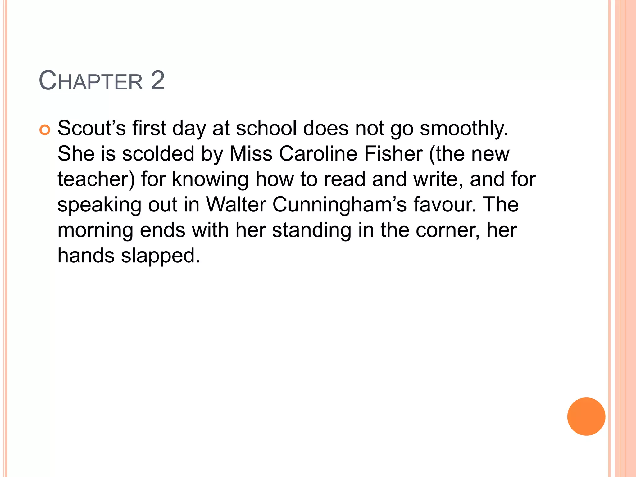 CHAPTER 2 
 Scout’s first day at school does not go smoothly. 
She is scolded by Miss Caroline Fisher (the new 
teacher) for knowing how to read and write, and for 
speaking out in Walter Cunningham’s favour. The 
morning ends with her standing in the corner, her 
hands slapped. 
 