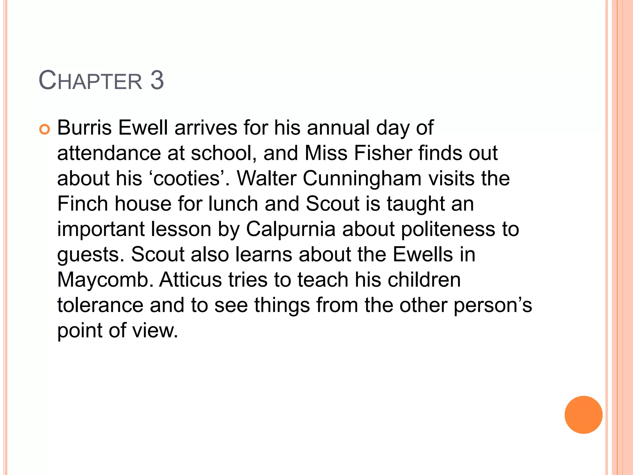CHAPTER 3 
 Burris Ewell arrives for his annual day of 
attendance at school, and Miss Fisher finds out 
about his ‘cooties’. Walter Cunningham visits the 
Finch house for lunch and Scout is taught an 
important lesson by Calpurnia about politeness to 
guests. Scout also learns about the Ewells in 
Maycomb. Atticus tries to teach his children 
tolerance and to see things from the other person’s 
point of view. 
 