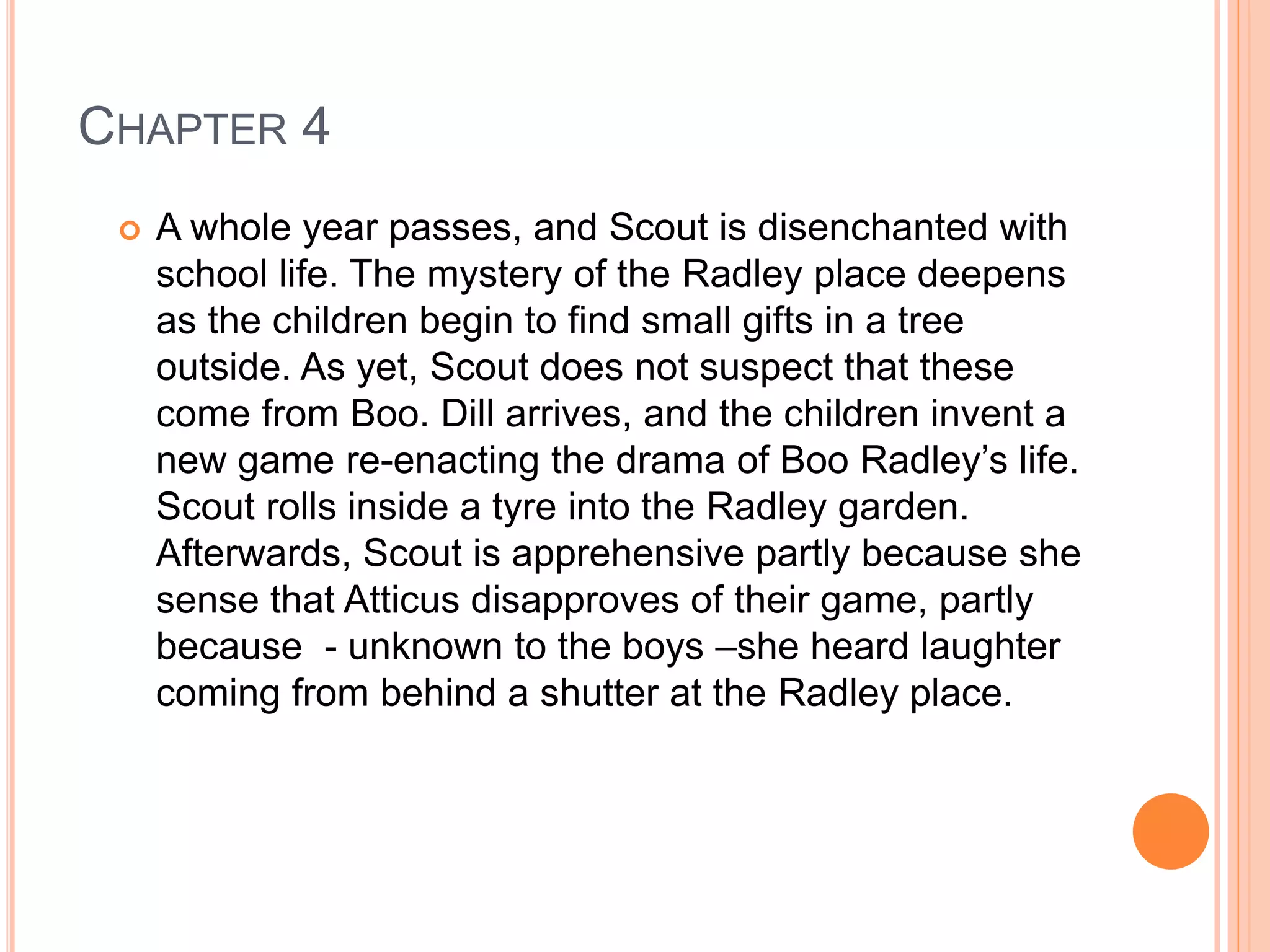 CHAPTER 4 
 A whole year passes, and Scout is disenchanted with 
school life. The mystery of the Radley place deepens 
as the children begin to find small gifts in a tree 
outside. As yet, Scout does not suspect that these 
come from Boo. Dill arrives, and the children invent a 
new game re-enacting the drama of Boo Radley’s life. 
Scout rolls inside a tyre into the Radley garden. 
Afterwards, Scout is apprehensive partly because she 
sense that Atticus disapproves of their game, partly 
because - unknown to the boys –she heard laughter 
coming from behind a shutter at the Radley place. 
 