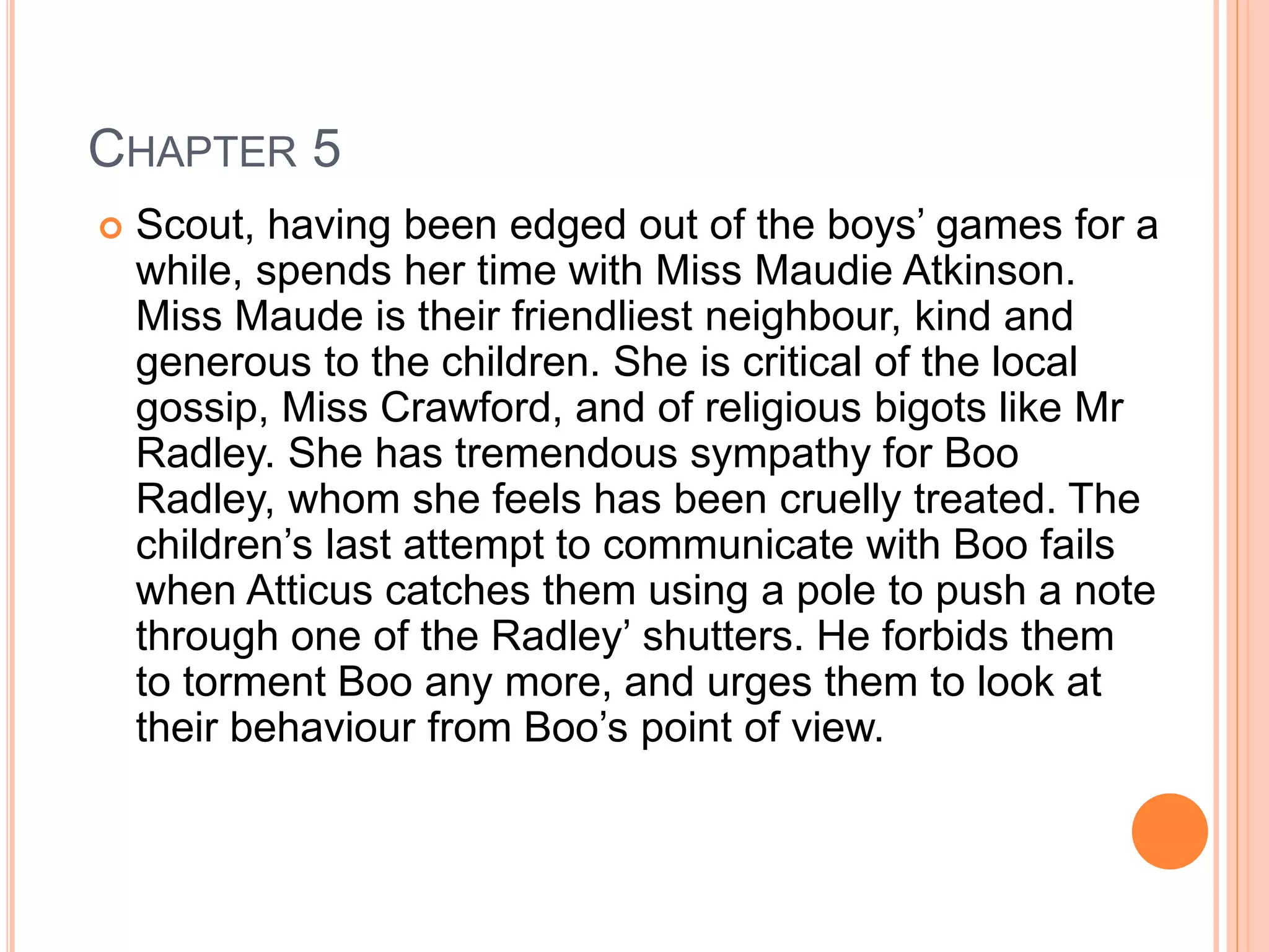 CHAPTER 5 
 Scout, having been edged out of the boys’ games for a 
while, spends her time with Miss Maudie Atkinson. 
Miss Maude is their friendliest neighbour, kind and 
generous to the children. She is critical of the local 
gossip, Miss Crawford, and of religious bigots like Mr 
Radley. She has tremendous sympathy for Boo 
Radley, whom she feels has been cruelly treated. The 
children’s last attempt to communicate with Boo fails 
when Atticus catches them using a pole to push a note 
through one of the Radley’ shutters. He forbids them 
to torment Boo any more, and urges them to look at 
their behaviour from Boo’s point of view. 
 