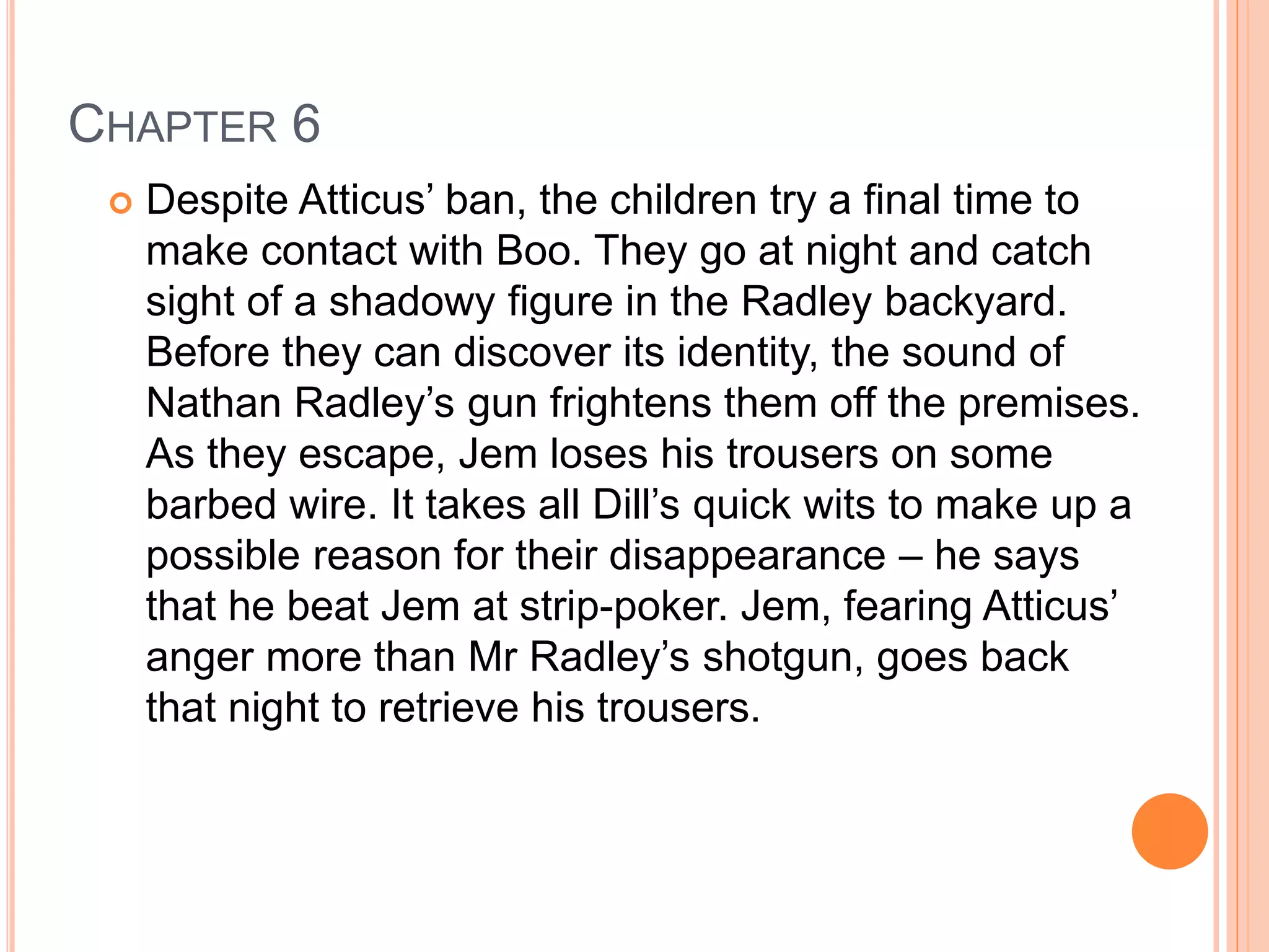 CHAPTER 6 
 Despite Atticus’ ban, the children try a final time to 
make contact with Boo. They go at night and catch 
sight of a shadowy figure in the Radley backyard. 
Before they can discover its identity, the sound of 
Nathan Radley’s gun frightens them off the premises. 
As they escape, Jem loses his trousers on some 
barbed wire. It takes all Dill’s quick wits to make up a 
possible reason for their disappearance – he says 
that he beat Jem at strip-poker. Jem, fearing Atticus’ 
anger more than Mr Radley’s shotgun, goes back 
that night to retrieve his trousers. 
 