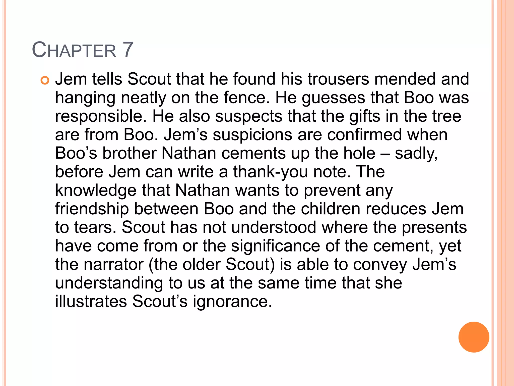 CHAPTER 7 
 Jem tells Scout that he found his trousers mended and 
hanging neatly on the fence. He guesses that Boo was 
responsible. He also suspects that the gifts in the tree 
are from Boo. Jem’s suspicions are confirmed when 
Boo’s brother Nathan cements up the hole – sadly, 
before Jem can write a thank-you note. The 
knowledge that Nathan wants to prevent any 
friendship between Boo and the children reduces Jem 
to tears. Scout has not understood where the presents 
have come from or the significance of the cement, yet 
the narrator (the older Scout) is able to convey Jem’s 
understanding to us at the same time that she 
illustrates Scout’s ignorance. 
 
