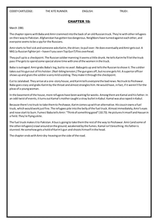 CODEY CARTLEDGE: THE KITE RUNNER: ENGLISH: TRUDI:
CHAPTER 10:
March 1981
The chapter openswithBabaand Amircrammedintothe back of an oldRussiantruck.They're withotherrefugees
on theirwayto Pakistan.Afghanistanhasgottentoodangerous.Neighborshave turnedagainsteachother,and
everyone seemstobe a spyfor the Russians.
Amirstarts to feel sickandsomeone asksKarim,the driver,topull over.He doeseventuallyandAmirgetsout.A
MiG (a Russianfighterjet – haven'tyouseenTopGun?) fliesoverhead.
Theypull upto a checkpoint.The Russiansoldiermanning itseemsalittle drunk.He tellsKarimhe'll letthe truck
pass if he getsto spendsome special alone time withone of the womeninthe truck.
Baba isoutraged.Amirgrabs Baba's leg,butto no avail.Babagetsup and tellsthe Russiantoshove it.The soldier
takesout hisgunout of hisholster.(Nail-bitingtension.) The gungoesoff,butnoone gets hit.A superiorofficer
showsupand givesthe soldieraverymildscolding.Theymake itthroughthe checkpoint.
Cut to Jalalabad.Theyarrive ata one-storyhouse,andKarimtellseveryonethe badnews:Notruckto Peshawar.
Baba goescrazy and grabs Karimby the throat andalmoststrangleshim.He wouldhave,infact,if it weren'tforthe
pleasof a youngwoman.
In the basementof the house,more refugeeshave beenwaitingforweeks.Amongthemare Kamal andhisfather.In
an odd twistof events,itturnsoutKamal'smothercaught a stray bulletinKabul.Kamal wasalsorapedinKabul.
Because there'snotruck to take themto Peshawar,Karimcomesupwithan alternative.Hiscousinownsafuel
truck, whichwouldworkjustfine.The refugeespile intothe bellyof the fuel truck.Almostimmediately,Amir'seyes
and nose start to burn.Fumes!BabatellsAmir:"Thinkof somethinggood"(10.73).He pictureshimself andHassanin
a field.They're flyingakite.
The fuel truck makesitto Pakistan.A busis goingto take themthe restof the way to Peshawar.Amir(andsome of
the otherrefugees) crawl aroundonthe ground,weakenedbythe fumes.Kamal isn'tbreathing.Hisfatheris
stunned.He somehowgetsaholdof Karim'sgun and shootshimself inthe head.
The chapter endswithAmirdry-heavingonthe side of the road.
 