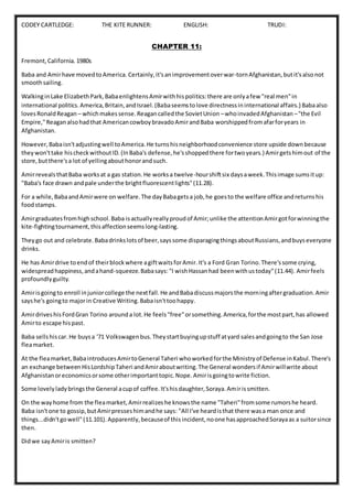CODEY CARTLEDGE: THE KITE RUNNER: ENGLISH: TRUDI:
CHAPTER 11:
Fremont,California.1980s
Baba and Amirhave movedtoAmerica. Certainly,it'sanimprovementoverwar-tornAfghanistan,butit'salsonot
smoothsailing.
WalkinginLake ElizabethPark,BabaenlightensAmirwithhispolitics:there are onlyafew "real men"in
international politics.America,Britain,andIsrael.(Babaseemstolove directnessininternational affairs.) Babaalso
lovesRonaldReagan – whichmakessense.Reagancalledthe SovietUnion –whoinvadedAfghanistan –"the Evil
Empire,"Reaganalsohadthat AmericancowboybravadoAmirandBaba worshippedfromafarforyears in
Afghanistan.
However,Babaisn'tadjustingwell toAmerica.He turnshisneighborhoodconvenience store upside downbecause
theywon'ttake hischeckwithoutID.(InBaba's defense,he'sshoppedthere fortwoyears.) Amirgetshimout of the
store,butthere'sa lot of yellingabouthonorandsuch.
AmirrevealsthatBaba worksat a gas station.He worksa twelve-hourshiftsix daysaweek.Thisimage sumsitup:
"Baba's face drawn andpale underthe brightfluorescentlights"(11.28).
For a while,BabaandAmirwere on welfare.The dayBabagetsa job,he goesto the welfare office andreturnshis
foodstamps.
Amirgraduatesfromhighschool.Baba isactuallyreallyproudof Amir;unlike the attentionAmirgotforwinningthe
kite-fightingtournament,thisaffectionseemslong-lasting.
Theygo out and celebrate.Babadrinkslotsof beer,sayssome disparagingthingsaboutRussians,andbuyseveryone
drinks.
He has Amirdrive toendof theirblockwhere agiftwaitsforAmir.It's a Ford Gran Torino.There'ssome crying,
widespreadhappiness,andahand-squeeze.Babasays:"I wishHassanhad beenwithustoday"(11.44). Amirfeels
profoundlyguilty.
Amirisgoingto enroll injuniorcollege the nextfall.He andBabadiscussmajorsthe morningaftergraduation.Amir
sayshe's goingto majorin Creative Writing.Babaisn'ttoohappy.
AmirdriveshisFordGran Torino arounda lot.He feels"free"orsomething.America,forthe mostpart,has allowed
Amirto escape hispast.
Baba sellshiscar. He buysa '71 Volkswagenbus.Theystartbuyingupstuff atyard salesandgoingto the San Jose
fleamarket.
At the fleamarket,BabaintroducesAmirtoGeneral Taheri whoworkedforthe Ministryof Defense inKabul.There's
an exchange betweenHisLordshipTaheri andAmiraboutwriting.The General wondersif Amirwillwrite about
Afghanistanoreconomicsorsome otherimportanttopic.Nope.Amirisgoingtowrite fiction.
Some lovelyladybringsthe General acupof coffee.It'shisdaughter,Soraya.Amirissmitten.
On the wayhome from the fleamarket,Amirrealizeshe knowsthe name "Taheri"fromsome rumorshe heard.
Baba isn'tone to gossip,butAmirpresseshimandhe says: "All I've heardisthat there wasa man once and
things...didn'tgowell"(11.101).Apparently,becauseof thisincident,noone hasapproachedSorayaas a suitorsince
then.
Didwe sayAmiris smitten?
 