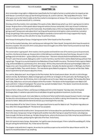 CODEY CARTLEDGE: THE KITE RUNNER: ENGLISH: TRUDI:
CHAPTER 12:
AmirrememberslongnightsinAfghanistan(specificallythe firstnightof winteroryelda) whenhe stayeduplate
withHassan.Currentlyhe staysup late thinkingof Soraya.Or,as Amircallsher,"My SwapMeetPrincess.“Amir
oftengoesoverto the Taheri'stable at the fleamarkettosteal glancesat Soraya.This isturningintoa full-fledged
obsession.Or,assome wouldcall it,a romance.
One day at the fleamarket,AmirasksBaba if he wantsa Coke.Baba knowswhat'sup:Amiris goingoverto talkto
Soraya.He givesAmira little speechaboutnangandnamoos(honourand pride).Amirsays he won'tembarrass
anyone. Amirgoesovertochat up the lovelylady.He probablystaysalittle toolongbyAfghanstandards.But it's
goingso well!SorayaevenasksaboutAmir'swritingandhe promisestobringhera story sometime.Justwhen
thingsare gettinga little steamy(accordingtoAfghanstandardsaconversationthislongisapparentlyrisqué),
Soraya's motherwalksup.She asksAmirto stay; he politelyrefuses.
AmirkeepsthinkingaboutSoraya.Andgoingovertothe Taheri boothat the flea market.
One fine fleamarketSaturday,AmirandSorayaare talkingatthe Taheri booth.SorayatellsAmirhow she wantsto
become a teacher.She alsotellsAmirastoryabout how she taught one of the Taheri familyservantstoread.Now
she wantsto be a teacher.
The conversationisgoingwell.Amirreachesintohispocketandhandsherone of hisstories(justashe promised).
Justthen,the General showsup.He givesAmiralittle talking-toandtakesthe storyfromSoraya.He putsit inthe
garbage and remindsAmir– quite subtlyforamilitaryman – that Amirshouldcheckhimself before he wrecks
himself. Laterthatveryweek,Babagetsa cold.It seemsharmless,butthenAmircatchesBabahackingupblood.Not
a good sign. Theygo to a countyhospital since Babadoesn'thave healthinsurance.The doctorfindsaspoton Baba's
lung,andsendsBaba to a pulmonaryclinic.Amirprays. Atfirst,theymeetwithaRussianpulmonologist.Babaisn't
happysince,well,Russiadidalot of bad thingsto Afghanistan.Actually,the doctorwasbornin Michigan,butthat's
not enoughforBaba.They switchdoctors. The new doctor givesBabahisprognosis.The cancerwill be fatal. Baba
doesn'twantAmirto tell anyone abouthisillness.
For a while,Babadoeswell.He still goestothe fleamarket.Buthe slowlywearsdown.He callsinsicktothe gas
stationone day.By Halloween,Babanolongergetsoutof the car to bargainat the yard sales.ByThanksgiving,he
can't make it past noon.By Christmas,Amirisdrivingthe vanonhisown.Baba losesweight.The SundayafterNew
Year's Day, Baba hasa seizure andcollapsesatthe fleamarket. The doctorat the hospital goesoverBaba'sCAT
scans withAmir.Itdoesn'tlookgood.The cancer has spreadintoBaba's brain.The doctor recommendssteroids,
anti-seizure medication,andpalliativeradiation.
General Taheri,KhanumTaheri,andSorayavisitBabaand Amirat the hospital.Twodayslater,the hospital
dischargesBaba.A radiationspecialisttriestotalkBabaintogettingradiationtreatment,buthe refuses.
Baba isrestingon the couch.Amirasks Baba to visitGeneral Taheri andformallyrequestSoraya'shandinmarriage.
He doesthisnotonlybecause he lovesSoraya,butalsobecause hisfatherisdying.Amirknowsthe marriage will
please hisfather.Babacallsthe General andsetsup a meetingforthe nextday.
AmirdropsBaba off at the Taheri'shome.Amirgoesbackhome to waitfor Baba to call.The phone ringsaboutan
hour afterAmirdroppedBabaoff.The General has accepted.
However,Sorayaneedstotalkto Amir.SorayawantsAmirto know abouther past before theyproceedanyfurther.
Here'sthe story: Sorayawas livinginVirginiawithanothermanafterhavingrunawayfrom home.Lotsof gossip.
Soonenough,the General showsup.He takesSorayahome,where she discoversherlittle romphascausedKhanum
Taheri to have a stroke,paralyzingthe rightside of herface.End of story.
Amirstill wantstomarry Soraya. Remember,he'sgothisowncheckeredpast.If Amircalledthe weddingoff,it'dbe
the pot callingthe kettle black.No,it'dbe worse thanthat.
The chapter endswithAmir'sregrets.He wisheshe couldbe asopenas herand tell heraboutHassan and Ali.He
openshismouthbutdoesn'tsay anything.
 
