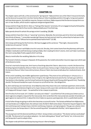 CODEY CARTLEDGE: THE KITE RUNNER: ENGLISH: TRUDI:
CHAPTER 13:
The chapter openswithlafz,orthe ceremonyfor"givingword."Babaand Amirare at the Taheri'shouse toformally
ask the General toaccept Amirintotheirfamily.KhanumTaheri leadsBabaandAmirthrougha livingroompacked
withtwodozenguests.(Astraditionrequires,Sorayaisnotthere.) Babarequeststhatthe General acceptAmirasa
son-in-law.He does,whichresultsinapplause andgeneral goodcheer.
Soraya andAmirforgo the Shirini-khori,or"Eatingof the Sweets"ceremony.(It'san engagementpartyfollowedby
an engagementperiodof afewmonths.) Babaprobablywon'tlive thatlong.
Baba spendsalmosthiswhole life savingsonAmir'swedding.$35,000.
Soraya andAmirhave theirnika,or "swearing"ceremony.(Basically,the ceremony partof an Americanwedding.)
Amirthinksof Hassan: "I rememberwonderingif Hassantoohad married.Andif so,whose face he had seeninthe
mirrorunderthe veil?Whose henna-paintedhandshadhe held?"(13.30).
AmirsleepswithSorayaforthe firsttime.We have to giggle atthissentence:"Thatnight,Idiscoveredthe
tendernessof awoman"(13.31).
Soraya andAmirmove inwithBaba since he'sverysick.One day, Amircomeshome fromthe pharmacy withsome
of Baba's medicationandfindsSorayareading toBaba.She'sreadinghimAmir'sstories.Amircan'ttake it andleaves
the room crying.Baba finallysupportsAmir'swriting.
Abouta monthafterthe wedding,Babadiesinhissleep.
The funeral isheldat a mosque inHayward.Atthe gravesite,the mullahandanothermournerargue overwhichayat
of the Koranto recite.
Since he'smarriedto Sorayanow,Amirlearnsa few thingsaboutthe Taheris:aboutonce a month,the General has
blindingmigraine headaches;KhanumTaheri atone pointwasa famoussingerinKabul butquitwhenshe married
the General;KhanumTaheri lovesJohnnyCarson;KhanumTaheri alsolovestotalkabouther medical ailments.Amir
listens.
At heruncle'swedding,twomiddle-agedwomenupsetSoraya.Theymore orlesscall Sorayaun-virtuousa.k.a.a
slut.SorayatellsAmirmore abouthertime inVirginia:the nightthe General came forher,he had a gun withhim.
Two bulletsinthe chamber:one forhimself andone forSoraya'sboyfriend(if Sorayadidn'tgowithhim).Thankfully,
she did.The General handedhera pair of scissorsto cut off all herhair. She obligedhim.
So,Amirand Soraya are marriednow.Since Babahas died,theymove intoaone-bedroomapartment.Amirenrolls
at San Jose State and declaresEnglishashismajor;Sorayaenrollsayear laterand declaresEducation.General Taheri
isn'thappywithSoraya's major– he wantedherto be a lawyerorpolitician.
Amirfinisheshisfirstnovel.(It's"afather-sonstorysetinKabul" –soundfamiliar?) He sendsquerylettersout toa
dozenagenciesandgetsa requestforthe manuscript.Amirsendsthemthe manuscriptand,wonderof wonders,an
agentagreesto representhim.Inaboutthe time ittakesto squeeze apomegranate,Amirisa publishednovelist.
A lotof otherthingsare goingon while Amirbecomesasuccessful writer.The Sovietswithdraw fromAfghanistan;
civil warbreaksout inAfghanistan;the coldwarends;the BerlinWall comesdown;TiananmenSquare happens.And
Amirand Sorayastart tryingto have a kid.Amirand Soraya,however,can'tgetpregnant.Theygo see a doctor;Amir
passeshistests,butSoraya doesn't.She hassomethingcalled"UnexplainedInfertility,"whichapparentlyisn't
uncommon.
The young loverstell the General andKhanumTaheri.Sorayarelatessomeadvice:"The doctorsaidwe couldadopt"
(13.139). The General isn'tsure about adoption –he starts talkingabout"blood"and"family"etc.Inthe end,Amir
and Sorayadon't wantto adopt either.
The chapter endswithAmirandSoraya buyingahouse in Bernal Heights.
 