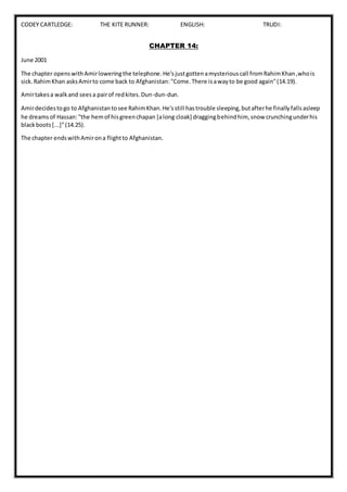 CODEY CARTLEDGE: THE KITE RUNNER: ENGLISH: TRUDI:
CHAPTER 14:
June 2001
The chapter openswithAmirloweringthe telephone.He'sjustgottenamysteriouscall fromRahimKhan,whois
sick.RahimKhan asksAmirto come back to Afghanistan:"Come.There isawayto be good again"(14.19).
Amirtakesa walkand seesa pairof redkites.Dun-dun-dun.
Amirdecidestogo to Afghanistantosee RahimKhan.He'sstill hastrouble sleeping,butafterhe finallyfallsasleep
he dreamsof Hassan:"the hemof hisgreenchapan [along cloak] draggingbehindhim, snow crunchingunderhis
blackboots[...]"(14.25).
The chapter endswithAmirona flightto Afghanistan.
 