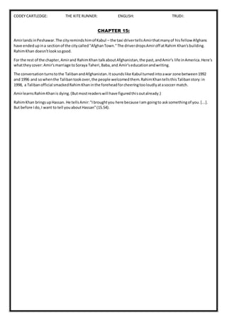 CODEY CARTLEDGE: THE KITE RUNNER: ENGLISH: TRUDI:
CHAPTER 15:
AmirlandsinPeshawar.The cityremindshimof Kabul – the taxi drivertellsAmirthatmanyof his fellow Afghans
have endedupina sectionof the citycalled"AfghanTown."The driverdropsAmiroff atRahim Khan'sbuilding.
RahimKhan doesn'tlooksogood.
For the rest of the chapter,Amirand RahimKhan talkaboutAfghanistan,the past,andAmir's life inAmerica.Here's
whattheycover: Amir'smarriage toSoraya Taheri,Baba,and Amir'seducationandwriting.
The conversationturnstothe TalibanandAfghanistan.Itsoundslike Kabul turnedintoawar zone between1992
and 1996 and sowhenthe Talibantookover,the people welcomedthem.RahimKhantellsthisTalibanstory:in
1998, a Talibanofficial smackedRahimKhaninthe foreheadforcheeringtooloudlyatasoccer match.
AmirlearnsRahimKhanis dying.(Butmostreaderswill have figuredthisoutalready.)
RahimKhan bringsupHassan. He tellsAmir:"Ibroughtyou here because Iam goingto asksomethingof you.[...].
But before Ido,I want to tell youaboutHassan"(15.54).
 