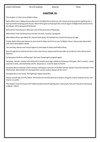 CODEY CARTLEDGE: THE KITE RUNNER: ENGLISH: TRUDI:
CHAPTER 16:
Thischapter isinthe voice of RahimKhan.
RahimKhan livesinBaba'shouse afterAmirandBaba flee toAmerica.He'slonelyand,because he'sgettingold,is
havingtrouble keepingupthe house.RahimKhangoestoHazarajat (the central regionof Afghanistanandhome to
the Hazara ethnicgroup) tofindHassan.
RahimKhan findsHassaninBamiyan,one of the provincesof Hazarajat.
RahimKhan findsoutHassanhas married.Hiswife,Farzana,ispregnant.
WhenRahimKhan asksabout Ali,Hassanlooksdown.Ali walkedintoalandmine twoyearsago.
Finally,RahimKhanasksHassanto come back to Kabul withhimto care forBaba's house.Hassanasks aboutAmir
and learnsaboutBaba's death.
The nextday,Hassan and Farzana agree to come back to Kabul withRahimKhan.
Eventhoughthere'splenty of roominthe mainhouse,HassanandFarzana take up residence inthe oldservants'
quarters.
Farzana givesbirthtoa stillborngirl,butsoonFarzanagetspregnantagain.
Sanaubar,Hassan's motherwhoditchedhimandAli yearsago,suddenlyshowsupat the gate. She'sa wreck – weak,
coveredinsores,andslashedbya knife.Hassan& co. nurse herback to health.
SanaubardeliversHassan'schild.Farzana,andHassanname the childafterSohrab,Hassan'sfavorite characterinthe
Shahnamah.(Remember?It'sthe bookAmirusedtoread to Hassanall the time.)
Sanaubardiesinher sleep.The fightinginKabul intensifies.
Hassan soundslike aterrificfather.He teacheshissonSohrabhow to shoota slingshot,how toreadand write,and
howto run a kite.
The chapter endsominously:the Talibanhasbannedkite fightingand,intwoyears,theywill massacre the Hazaras
inMazar-i-Sharif.
 