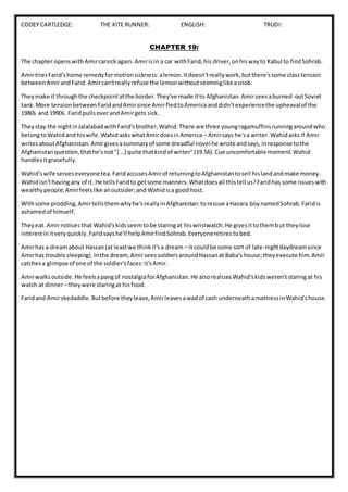 CODEY CARTLEDGE: THE KITE RUNNER: ENGLISH: TRUDI:
CHAPTER 19:
The chapter openswithAmircarsickagain.Amirisin a car withFarid,his driver,onhiswayto Kabul to findSohrab.
AmirtriesFarid'shome remedyformotionsickness:alemon.Itdoesn'treallywork,butthere'ssome classtension
betweenAmirandFarid.Amircan'treallyrefuse the lemonwithoutseeminglikeasnob.
Theymake it throughthe checkpointatthe border.They've made itto Afghanistan.Amirseesaburned-outSoviet
tank.More tensionbetweenFaridandAmirsince AmirfledtoAmericaanddidn'texperiencethe upheavalof the
1980s and 1990s. FaridpullsoverandAmirgets sick.
Theystay the nightinJalalabadwithFarid'sbrother,Wahid.There are three youngragamuffinsrunningaroundwho
belongtoWahidand hiswife.WahidaskswhatAmirdoesinAmerica – Amirsays he'sa writer.Wahidasksif Amir
writesaboutAfghanistan.Amirgivesasummaryof some dreadful novel he wrote andsays,inresponse tothe
Afghanistanquestion,thathe'snot"[...] quite thatkindof writer"(19.56).Cue uncomfortable moment.Wahid
handlesitgracefully.
Wahid'swife serveseveryonetea.FaridaccusesAmirof returningtoAfghanistantosell hislandandmake money.
Wahidisn'thavingany of it. He tellsFaridto getsome manners.Whatdoesall thistell us?Faridhas some issueswith
wealthypeople;Amirfeelslike anoutsider;and Wahidisa good host.
Withsome prodding,Amirtellsthemwhyhe'sreallyinAfghanistan:torescue aHazara boynamedSohrab.Faridis
ashamedof himself.
Theyeat.Amirnoticesthat Wahid'skidsseemtobe staringat hiswristwatch.He givesittothembut theylose
interestinitveryquickly.Faridsayshe'll helpAmirfindSohrab.Everyoneretirestobed.
Amirhas a dreamabout Hassan(at leastwe thinkit'sa dream – it couldbe some sort of late-nightdaydreamsince
Amirhas trouble sleeping).Inthe dream,AmirseessoldiersaroundHassanat Baba's house;theyexecute him.Amir
catchesa glimpse of one of the soldier'sfaces:it'sAmir.
Amirwalksoutside.He feelsapangof nostalgiaforAfghanistan.He alsorealizesWahid'skidsweren'tstaringat his
watch at dinner– theywere staringat hisfood.
Faridand Amirskedaddle.Butbefore theyleave,Amirleavesawadof cash underneathamattressinWahid'shouse.
 