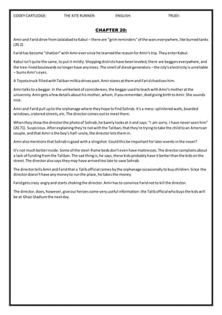CODEY CARTLEDGE: THE KITE RUNNER: ENGLISH: TRUDI:
CHAPTER 20:
Amirand Fariddrive fromJalalabadtoKabul – there are "grimreminders"of the warseverywhere,like burnedtanks
(20.2).
Faridhas become "chattier"withAmireversince he learnedthe reasonforAmir'strip.TheyenterKabul.
Kabul isn'tquite the same,toput it mildly.Shoppingdistrictshave beenleveled,there are beggarseverywhere,and
the tree-linedboulevardsnolongerhave anytrees.The smell of diesel generators –the city'selectricityisunreliable
– burnsAmir'seyes.
A Toyotatruck filledwithTalibanmilitiadrivespast.Amirstaresatthemand Faridchastiseshim.
Amirtalksto a beggar.In the unlikeliestof coincidences,the beggarusedtoteachwithAmir'smotheratthe
university.Amirgetsafewdetailsabouthismother,whom, if youremember,diedgivingbirthtoAmir.She sounds
nice.
Amirand Faridpull upto the orphanage where theyhope tofindSohrab.It'sa mess:splinteredwalls,boarded
windows,crateredstreets,etc.The directorcomesoutto meetthem.
Whentheyshowthe directorthe photoof Sohrab,he barelylooksat itand says:"I am sorry. I have neverseenhim"
(20.71). Suspicious.Afterexplainingthey're notwiththe Taliban,thatthey're tryingtotake the childtoan American
couple,andthat Amiristhe boy's half-uncle,the directorletsthemin.
AmiralsomentionsthatSohrabisgood witha slingshot.Couldthisbe importantforlatereventsinthe novel?
It's not muchbetterinside.Some of the steel-frame bedsdon'tevenhave mattresses.The directorcomplainsabout
a lack of fundingfromthe Taliban.The sad thingis,he says,these kidsprobablyhave itbetterthanthe kidsonthe
street.The directoralsosaystheymay have arrivedtoolate to save Sohrab.
The directortellsAmirandFaridthat a Talibofficial comesbythe orphanage occasionallytobuychildren.Since the
directordoesn'thave anymoneyto runthe place,he takesthe money.
Faridgetscrazy angryand starts chokingthe director.Amirhasto convince Faridnotto kill the director.
The director,does,however,giveourheroessome veryuseful information:the Talibofficialwhobuysthe kidswill
be at Ghazi Stadiumthe nextday.
 