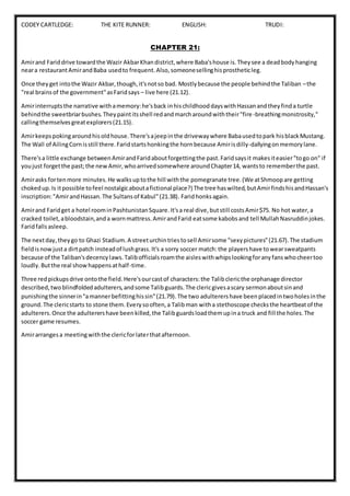 CODEY CARTLEDGE: THE KITE RUNNER: ENGLISH: TRUDI:
CHAPTER 21:
Amirand Fariddrive towardthe Wazir AkbarKhandistrict,where Baba'shouse is.Theysee a deadbodyhanging
neara restaurantAmirandBaba usedto frequent.Also,someonesellinghisprostheticleg.
Once theyget intothe Wazir Akbar,though,it'snotso bad. Mostlybecause the people behindthe Taliban –the
"real brainsof the government"asFaridsays – live here (21.12).
Amirinterruptsthe narrative withamemory:he'sback inhischildhooddayswithHassanandtheyfinda turtle
behindthe sweetbriarbushes.Theypaintitsshell redandmarcharoundwiththeir"fire-breathingmonstrosity,"
callingthemselvesgreatexplorers(21.15).
Amirkeepspokingaroundhisoldhouse.There'sajeepinthe drivewaywhere Babausedtopark hisblackMustang.
The Wall of AilingCornisstill there.Faridstartshonkingthe hornbecause Amirisdilly-dallyingonmemorylane.
There'sa little exchange betweenAmirandFaridaboutforgettingthe past.Faridsaysit makesiteasier"togo on" if
youjust forgetthe past;the newAmir,whoarrivedsomewhere aroundChapter14, wantsto rememberthe past.
Amirasks fortenmore minutes.He walksuptothe hill withthe pomegranate tree.(We atShmoopare getting
chokedup.Is itpossible tofeel nostalgicaboutafictional place?) The tree haswilted,butAmirfindshisandHassan's
inscription:"AmirandHassan.The Sultansof Kabul"(21.38). Faridhonksagain.
Amirand Faridget a hotel roominPashtunistanSquare.It'sa real dive,butstill costsAmir$75. No hot water,a
cracked toilet,abloodstain,anda wornmattress.AmirandFarid eatsome kabobsand tell MullahNasruddinjokes.
Faridfallsasleep.
The nextday,theygo to Ghazi Stadium.A streeturchintriestosell Amirsome "sexypictures"(21.67).The stadium
fieldisnowjusta dirtpatch insteadof lushgrass.It's a sorry soccer match:the playershave towearsweatpants
because of the Taliban'sdecencylaws.Talibofficialsroamthe aisleswithwhipslookingforanyfanswhocheertoo
loudly.Butthe real showhappensathalf-time.
Three redpickupsdrive ontothe field.Here'sourcastof characters:the Talibclericthe orphanage director
described,two blindfoldedadulterers,andsome Talibguards.The clericgivesascary sermonaboutsinand
punishingthe sinnerin"amannerbefittinghissin"(21.79).The two adulterershave beenplacedintwoholesinthe
ground.The clericstarts to stone them.Everysooften,a Talibman witha stethoscope checksthe heartbeatof the
adulterers.Once the adulterershave beenkilled,the Talibguardsloadthemupina truck and fill the holes.The
soccer game resumes.
Amirarrangesa meetingwiththe clericforlaterthatafternoon.
 