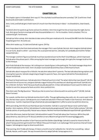 CODEY CARTLEDGE: THE KITE RUNNER: ENGLISH: TRUDI:
CHAPTER 24:
The chapter opensinIslamabad.Amirsaysit's"the cityKabul couldhave become someday"(24.1) withtree-lined
boulevardsandmodernarchitecture.
Amir,Farid,andSohrab geta hotel room(it'smuchnicerthan the dumpin Kabul – no bloodstains,cleantowels,
etc.).
FaridtellsAmirhe wantsto go home andsee hischildren.AmirtriestogetFaridto at leaststay the night,butno
luck.AmirgivesFaridan envelope withtwothousanddollarsinit – forhis troubles.Faridisshocked.Thisisa
substantial gift.Faridleaves.
Sohrabhas fallenasleep.Amirdecidestotake some of the painmedicationDr.Armand(the MD fromthe Peshawar
hospital) gave him.He zonksout.
WhenAmirwakesup,it's darkand Sohrab isgone.Ohflip.
Amirlimpsdowntothe front deskandasks the managerif he's seenSohrab.Noluck.AmirimaginesSohrablocked
ina car trunk, deadina ditch – you know,the usual parental worries.(Actually,he'sprobablyworriedthe Taliban
swipedSohrab.)
The manager andAmirfigure outSohrab musthave wanderedovertothe Shah Faisal Mosque,whichimpressed
Sohrabwhentheydrove past it. Afterannoyingthe hotel managerjustenough,Amirgetsthe managertodrive him
to the mosque.
AmirfindsSohrabat the mosque.He'ssittingonan islandof grass inthe parkinglot.The hotel managerdropsAmir
off and headsback tothe hotel.Amir sitsdownnexttoSohraband theyhave a little hearttoheart.
Sohrabtalksabout mosquesfora little bit.He asksAmiraboutAmir'sparents.The two talkaboutbeingorphansand
missingtheirparents.Sohrabisbeginningtoforgethisparents'faces.AmirgivesSohrabthe Polaroidphotoof
Hassan andSohrab.
The heart to heartcontinues.SohrabasksAmirif God will puthiminhell "forwhatI didto that man [Assef]"(24.75).
Amirtellshimof course not,and givesSohraba vague historyof hisand Hassan'sdealingswithAssef.Sohrabcries
for a little bit.He feels"dirty"because Assef sexuallyabusedhim.Infact,Sohrabdoesn'tevenwanthisfatherand
motherto see him,because he feelssosinful.Amircomfortshim.
ThenAmirasks The Big Question: "Wouldyoulike tocome live inAmericawithme andmywife?"(24.94).Sohrab
doesn'tanswer.
For a week,neitherAmirnorSohrabmentionAmir'soffer.Theygosightseeing,playcards,etc.Ata scenicspot inthe
city,the two have a picnic.Sohrabpointsouta hawkand asksAmirif there are hawksinSan Francisco.Amirdoesn't
reallyknow – butthe importantthingisthatSohrab acknowledgedAmir'soffertocome live withhimAmerica.
While picnicking,AmirblurtsoutthatHassanwas hisbrother.Sohrab is surprised:Hassanneversaidhe hada
brother.Amirexplains.Atfirst,Sohrabdoesn'tunderstandwhypeoplewould"hide itfromFatherandyou"(24.112).
Sohrabcatches on prettyquickly:Hassanwasa Hazara. NeithermentionthatBababetrayedSohrab'sgrandfather.
Later that afternoon,backat the hotel,SohrabandAmirwatch TV and talk aboutSan Francisco.While theytalk
aboutAmerica,twoclericsonTV discusswhetherornot a Muslimwill gotohell forwearingbaggypants.
Sohrabasks aboutthe weatherinSanFranciscoand the GoldenGate Bridge.Sohrabisscared to move to the US –
whatif Sorayaand Amirgettiredof him?What if theyputhimback in an orphanage?Amirpromisesthatwill never
happen.Sohrabagreestogo to AmericawithAmir.
That evening,AmirfinallycallsSoraya.It'sbeenamonthsince he'stalkedto her.He tellshereverything –about
Sohrab,Hassan,and hispast. He says he wantsthemto adopt Sohrab.Sorayaagreesto it.
 