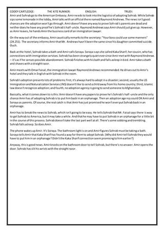 CODEY CARTLEDGE: THE KITE RUNNER: ENGLISH: TRUDI:
Amirand Sohrabgo to the AmericanEmbassy.Amirneedstolookintothe logisticsof adoptingSohrab.WhileSohrab
sipssome lemonade inthe lobby,Amirtalkswithanofficial there namedRaymondAndrews.The newsisn'tgood:
chancesare the adoptionwon'tgo through.Amirdoesn'thave anywayto prove Sohrab's parentsare deadand
neitherdoeshe have anyproof he'sSohrab'shalf-uncle.RaymondAndrewssaysAmirshouldjustgive up.However,
as Amirleaves,he handsAmirthe businesscardof an immigrationlawyer.
On the wayout of the embassy,Amircausticallyremarkstothe secretary:"Yourbosscoulduse some manners"
(24.251). The secretaryinformsAmirthatMr. Andrewshasn'tbeenthe same since hisdaughtercommittedsuicide.
Ouch.
Back at the hotel,Sohrabtakesabath and AmircallsSoraya.Soraya saysshe calledKakaSharif,hercousin,whohas
connectionswithimmigrationservices.Sohrabhasbeenstrangelyquieteversince AmirmetwithRaymondAndrews
– it'sas if he sensespossible abandonment.Sohrabfinisheswithhisbathandfallsasleepinbed.Amirtakesabath
and shaveswithastraightrazor.
AmirmeetswithOmarFaisal,the immigrationlawyerRaymondAndrewsrecommended.He drivesouttoAmir's
hotel andtheytalkin EnglishwithSohrabinthe room.
Sohrab'sadoptionpresentslotsof problems:first,it'salwayshardtoadopt ina disaster;second,usuallythe US
ImmigrationandNaturalizationServices(INS) doesn'tlike tosendachildawayfromhis home country;third,Islamic
lawdoesn'trecognize adoption;andfourth,noadoptionagencyisgoingtosendsomeone toAfghanistan.
Basically,whatitcomesdownto isthis:Amirdoesn'thave anypapersto prove he'sSohrab's half-uncle andthe only
chance Amirhas of adoptingSohrabisto put himback inan orphanage.Thenan adoptionagencycouldOKAmirand
Soraya as parents.Of course,the real catch is that Amirhasjust promisedhe won'teverputSohrabback inan
orphanage.
Amirhas to breakthe newsto Sohrab,whichisn'tgoingto be easy.He tellsSohrabthatMr. Faisal says there isway
to getSohrab to America,butitmay take a while.Andthathe may have to put Sohrabinan orphanage for a little bit
inthe course of thisprocess.Sohrabdoesn'ttake the last part well atall.There'ssome sobbingandtrembling.
Sohrabfallsasleep.SodoesAmir.
The phone wakesupAmir.It's Soraya.The bathroomlightisonand AmirfiguresSohrabmustbe takinga bath.
Soraya tellsAmirthatKakaSharif has founda wayfor themto adoptSohrab.(Whydid Amirtell Sohrabtheywould
have to put himinan orphanage?Didn'tthe Kaka Sharif connectionseempromisingtohimearlier?)
Anyway,thisisgoodnews.Amirknocksonthe bathroomdoor to tell Sohrab,butthere'snoanswer.Amiropensthe
door.Sohrab hasslithiswristswiththe straightrazor.
 