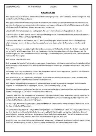 CODEY CARTLEDGE: THE KITE RUNNER: ENGLISH: TRUDI:
CHAPTER 25:
Amirisat the hospital.Orderlieswheel Sohrabintothe emergencyward – Amirhasto stay inthe waitingroom.He's
beside himselfwithshockandpanic.
Amirgrabs some linensfromasupplycloset.He asksthe nurse whichwayis west,but she doesn'tunderstandhis
question.A policemannearbypoints.AmirkneelsdownandpraystoAllah,promisinghe'll fastandprayand make a
pilgrimage if onlyGodwill save Sohrab.(Amiralsoasksforgiveness.)
Late at night,Amirfallsasleep inthe waitingroom.Nowordyeton Sohrab.Amirhopesthisisall a dream.
Dr. Nawazwakesup Amir.Sohrabisalive.The doctorshad togive himseveral bloodtransfers,butSohrabmade it –
he wouldn'thave if he weren'tyoungandstrong.
Dr. Nawaztakes Amirto see Sohrabin the ICU. Amirfallsasleepagain.The nurse takeshimtoa nearbylounge
where he can getsome rest.It's morning.He dozesoff and hasa dreamwhere Dr.Nawazturns intoRaymond
Andrews.
AmirkeepswatchoverSohrabduringthe day and wandersaroundthe hospital atnight.The doctorsmove Sohrab
out of the ICU, whichis a goodsign.Amirgoesback to the hotel andtossesand turnsall night.Asexpected,the
hotel managerkicksAmiroutof the hotel inthe morning – suicide attempts are badfor business.Amirunderstands.
He leavesforthe hospital.
Amirstopsat a Persianbookstore.
Amirarrivesat the hospital.Sohrabisinhisnewroom, thoughhe'son suicide watch.AmirtriestalkingtoSohrabbut
withoutmuchsuccess.He eventriesreadingthe Shahnamahwhichhe boughtatthe Persianbookstore.Thatdoesn't
workeither.
Sohrabsays he's"tiredof everything"(25.47).He wishesAmirhadlefthiminthe bathtub.Or that he had hisoldlife
back – RahimKhan,Hassan,Farzana, andSanaubar.
AmirtellsSohrabhe can't give himhisoldlife back,butthat he can take Sohrabto Americanow – that'swhat he
wantedtotell Sohrabwhenhe knockedonthe bathroomdoor.
Amirasks forSohrab'sforgivenessandtellsSohrabhe'llnevergoback ona promise everagain.Sohrabdoesn't
respond.AsSohrabdriftsoff to sleepagain,he says,"Iam so khasta[tired]"(25.60).
SohrabneverreallyacceptsAmir'soffertake himtoAmerica.Buthe doesn'tdeclineiteither.Andthere'snowhere
else forSohrabto go, soAmirtakesSohrab withhimto America.
One night,back inhisand Soraya'shome in Fremont,California,Amircan'tsleep.He wandersintothe roomthey've
giventoSohrab.Amirpicksup the photographof Hassan and Sohrab,whichSohrabhas putunderhispillow.Amir
realizesthathe'sforgivenBabaforlovingHassan.
The nextnight,AmirandSoraya have the General andKhanumTaheri overfor dinner.Amirtellsthe General about
the state of Kabul and Afghanistan.
The General asksabout Sohrab – whydidAmirbringa Hazara boyback? KhanumTaheri and Sorayatry to intervene,
but Amirstandsup forhimself andtellsthe General verybluntlythatSohrabishisnephew.He tellsthe General
aboutBaba and Sanaubar andHassan. Andgivesthe General alittle piece of advice:"Youwill neveragainreferto
himas 'Hazara boy' inmy presence.He hasa name and itsSohrab"(25.98). Boo-yah.
So,all thistime,eversince the hospitalinIslamabad,Sohrabhasn'tsaidaword.He's beencompletelysilent.It'shard
on Soraya,whothoughtup all sorts of activitiesforheradoptedson.ButSohrabsleepsandissilent.
 