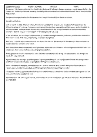 CODEY CARTLEDGE: THE KITE RUNNER: ENGLISH: TRUDI:
September11thhappens.Amirarrivedbackinthe StateswithSohrabin August,soabouta monthpassesbefore the
Towersfall.Suddenly,everyone istalkingaboutAfghanistanandthe citiesof Amir'schildhood.The USArmyinvades
Afghanistan.
Soraya andAmirget involvedincharityworkfora hospital onthe Afghan-Pakistani border.
Sohrabis still silent.
Shiftto March of 2002. KhanumTaheri,Amir,Soraya,andSohraball go to Lake ElizabethParktocelebrate the
AfghanNewYear.It's raining.Peopleare cookingtraditionaldishes,playingAhmadZahirsongs,andtellingMull ah
Nasruddinjokes.SohrabwandersaroundandAmirinformsusnoone reallycommentsonSohrab'smuteness
anymore – Sohrab hasjust become apart of "the background"(25.117).
In the afternoon,the rainstops.Someone firesupabarbecue andgrillskabobs; someone putsonsome newmusic
Amirhasn't heard.And,most,importantly,peopleare flyingkites.
Amirbuysa kite.He walksovertoSohrab andshowshimthe kite.He tellsSohrababoutthe old dayswhenHassan
was the bestkite runnerinall of Kabul.
Amirasks Sohrabif he wants to helphimflythe kite.Noanswer.SoAmirtakesoff runningandthe windliftshiskite
intothe air. AmirnoticesSohrabisstandingrightbeside him.
AlthoughSohrabdoesn'tanswerwhenAmirasksif he wantstoholdthe string,Sohrabdoestake the stringinhis
hands.It's a bigmoment.
A greenkite startsclosingin.(Don'tforgetthe fightingpartof Afghankite flying!) Sohrabhandsthe stringtoAmir
and Amir,veryconfidently,sayshe goingtoteachthe greenkite a lesson.
While Sohrabholdsthe spool,AmirdoesHassan's"oldlift-and-dive"trick.AmiristransportedbacktoKabul –
Hassan,crows, mulberries,sawdust,andAli dragginghisfoot.Amircutsthe greenkite!
The people watchingapplaud.Sohrabsmiles.AndwhenAmirasksSohrabif he wantsAmirto run the greenkite for
him,Amirthinkshe seesSohrabnod.
Before he takesoff,Amirsaysto Sohrab,justlike Hassansaidall those yearsago inKabul,"Foryou,a thousandtimes
over"(25.164)
 