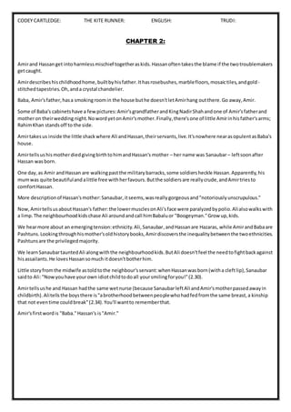 CODEY CARTLEDGE: THE KITE RUNNER: ENGLISH: TRUDI:
CHAPTER 2:
Amirand Hassanget into harmlessmischief togetheraskids.Hassanoftentakesthe blame if the twotroublemakers
getcaught.
Amirdescribeshischildhoodhome,builtbyhisfather.Ithasrosebushes,marblefloors,mosaictiles,andgold-
stitchedtapestries.Oh,anda crystal chandelier.
Baba, Amir'sfather,hasa smokingroomin the house buthe doesn'tletAmirhang outthere.Go away,Amir.
Some of Baba's cabinetshave a fewpictures:Amir'sgrandfatherandKingNadirShahandone of Amir'sfatherand
motheron theirwedding night.NowordyetonAmir'smother.Finally,there'sone of little Amirinhisfather'sarms;
RahimKhan standsoff to the side.
Amirtakesus inside the little shackwhere Ali andHassan,theirservants,live.It'snowhere nearasopulentasBaba's
house.
AmirtellsushismotherdiedgivingbirthtohimandHassan's mother – her name was Sanaubar– leftsoonafter
Hassan wasborn.
One day,as Amir andHassan are walkingpastthe militarybarracks,some soldiersheckle Hassan.Apparently,his
mumwas quite beautifulandalittle free withherfavours.Butthe soldiersare reallycrude,andAmirtriesto
comfortHassan.
More descriptionof Hassan'smother:Sanaubar,itseems,wasreallygorgeousand"notoriouslyunscrupulous."
Now,AmirtellsusaboutHassan's father:the lowermusclesonAli'sface were paralyzedbypolio.Alialsowalkswith
a limp.The neighbourhoodkidschase Ali aroundandcall himBabaluor "Boogeyman."Grow up,kids.
We hearmore about an emergingtension:ethnicity.Ali,Sanaubar,andHassanare Hazaras, while AmirandBabaare
Pashtuns.Lookingthroughhismother'soldhistorybooks,Amirdiscoversthe inequalitybetweenthe twoethnicities.
Pashtunsare the privilegedmajority.
We learnSanaubartauntedAli alongwiththe neighbourhoodkids.ButAli doesn'tfeel the needtofightbackagainst
hisassailants.He lovesHassansomuch itdoesn'tbotherhim.
Little storyfromthe midwife astoldtothe neighbour'sservant:whenHassanwasborn(witha cleftlip),Sanaubar
saidto Ali:"Nowyouhave yourown idiotchildtodoall yoursmilingforyou!"(2.30).
Amirtellsushe and Hassan hadthe same wetnurse (because SanaubarleftAli andAmir'smotherpassedawayin
childbirth).Alitellsthe boysthere is"abrotherhoodbetweenpeoplewhohadfedfromthe same breast,a kinship
that not eventime couldbreak"(2.34).You'll wantto rememberthat.
Amir'sfirstwordis "Baba."Hassan's is"Amir."
 