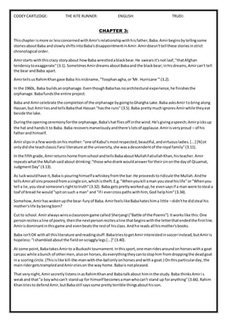 CODEY CARTLEDGE: THE KITE RUNNER: ENGLISH: TRUDI:
CHAPTER 3:
Thischapter ismore or lessconcernedwithAmir'srelationshipwithhisfather,Baba.Amirbeginsbytellingsome
storiesaboutBaba andslowlyshiftsintoBaba'sdisappointmentinAmir.Amirdoesn'ttell these storiesinstrict
chronological order.
Amirstarts withthiscrazy storyabout howBaba wrestledablackbear.He swearsit'snot laaf,"thatAfghan
tendencytoexaggerate"(3.1).SometimesAmirdreamsaboutBabaand the blackbear; inhisdreams,Amircan't tell
the bear andBaba apart.
AmirtellsusRahimKhangave Baba hisnickname,"Toophanagha,or'Mr. Hurricane'"(3.2).
In the 1960s, Baba buildsanorphanage.EventhoughBabahas noarchitectural experience,he finishesthe
orphanage.Babafundsthe entire project.
Baba and Amircelebrate the completionof the orphanage bygoingtoGhargha Lake.Baba asksAmir tobring along
Hassan,but AmirliesandtellsBabathat Hassan "hasthe runs" (3.5).Baba prettymuchignoresAmirwhile theyeat
beside the lake.
Duringthe openingceremonyforthe orphanage,Baba'shatfliesoff inthe wind.He'sgivingaspeech;Amirpicksup
the hat and handsit to Baba. Baba recoversmarvelouslyandthere'slotsof applause.Amirisveryproud – of his
fatherand himself.
Amirslipsina fewwordsonhis mother:"one of Kabul'smostrespected,beautiful,andvirtuousladies.[...] [N]ot
onlydidshe teachclassicFarsi literature atthe university,she wasadescendentof the royal family"(3.11).
In the fifthgrade,Amirreturnshome fromschool andtellsBabaaboutMullahFatiullahKhan,histeacher.Amir
repeatswhatthe Mullahsaid about drinking:"those whodrankwouldanswerfortheirsinonthe dayof Qiuamat,
JudgmentDay"(3.13).
As luckwouldhave it,Babais pouringhimselfawhiskeyfromthe bar.He proceedstoridicule the Mullah.Andhe
tellsAmirall sinsproceedfromasingle sin,whichistheft.E.g."Whenyoukill aman yousteal hislife"or"Whenyou
tell a lie,yousteal someone'srighttotruth"(3.32). Baba getsprettyworkedup;he evensaysif a man were tosteal a
loaf of bread he would"spitonsuch a man" and "if I evercrosspathswithhim, God helphim"(3.34).
Somehow,Amirhaswokenupthe bear-furyof Baba.AmirfeelslikeBabahateshima little –didn'the didsteal his
mother'slife bybeingborn?
Cut to school.Amiralwayswinsaclassroomgame called Sherjangi ("Battle of the Poems").Itworkslike this:One
personrecitesaline of poetry,thenthe nextpersonrecitesaline thatbeginswiththe letterthatendedthe firstline.
Amirisdominantinthisgame and evenbeatsthe restof hisclass.Andhe reads all hismother'sbooks.
Baba isn'tOK withall thisliterature andreadingstuff.BabatriestogetAmirinterestedinsoccerinstead,butAmiris
hopeless:"Ishambledaboutthe fieldonscragglylegs[...]"(3.40).
At some point,BabatakesAmir to a Buzkashi tournament.Inthissport,one manridesaroundon horseswitha goat
carcass while abunch of othermen,alsoon horses,doeverythingtheycantostophim fromdroppingthe deadgoat
ina scoringcircle.(Thisislike kill-the-man-with-the-ballonlyonhorsesandwitha goat.) Onthisparticularday, the
mainridergetstrampledandAmircrieson the way home.Babais notpleased.
That verynight,AmirsecretlylistensinasRahimKhanand Baba talkabout himinthe study.Baba thinksAmiri s
weakand that"a boywhocan't standup for himself becomesamanwhocan't stand up foranything"(3.66).Rahim
Khantriesto defendAmir,butBabastill sayssome prettyterrible thingsabouthisson.
 