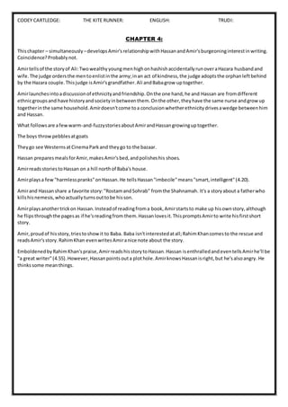 CODEY CARTLEDGE: THE KITE RUNNER: ENGLISH: TRUDI:
CHAPTER 4:
Thischapter – simultaneously –developsAmir'srelationshipwithHassanandAmir'sburgeoninginterestinwriting.
Coincidence?Probablynot.
Amirtellsof the storyof Ali:TwowealthyyoungmenhighonhashishaccidentallyrunoveraHazara husbandand
wife.The judge ordersthe mentoenlistinthe army;inan act of kindness,the judge adoptsthe orphanleftbehind
by the Hazara couple.Thisjudge isAmir'sgrandfather.Ali andBabagrow uptogether.
Amirlaunchesintoadiscussionof ethnicityandfriendship.Onthe one hand,he and Hassan are fromdifferent
ethnicgroupsand have historyandsocietyinbetweenthem.Onthe other,theyhave the same nurse andgrowup
togetherinthe same household.Amirdoesn'tcome toa conclusionwhetherethnicitydrivesawedge betweenhim
and Hassan.
What followsare afewwarm-and-fuzzystoriesaboutAmirandHassangrowinguptogether.
The boys throwpebblesatgoats
Theygo see WesternsatCinemaParkand theygo to the bazaar.
Hassan preparesmealsforAmir,makesAmir'sbed,andpolisheshis shoes.
AmirreadsstoriestoHassan on a hill northof Baba's house.
Amirplaysa few"harmlesspranks"onHassan.He tellsHassan"imbecile"means"smart,intelligent"(4.20).
Amirand Hassanshare a favorite story:"RostamandSohrab" fromthe Shahnamah. It's a storyabout a fatherwho
killshisnemesis,whoactuallyturnsouttobe hisson.
Amirplaysanothertrickon Hassan.Insteadof readingfroma book,Amirstartsto make up hisownstory,although
he flipsthroughthe pagesas if he'sreadingfrom them.Hassanlovesit.ThispromptsAmirto write hisfirstshort
story.
Amir,proudof hisstory,triestoshowit to Baba. Baba isn'tinterestedatall;RahimKhancomesto the rescue and
readsAmir'sstory.RahimKhan evenwritesAmiranice note about the story.
EmboldenedbyRahimKhan'spraise,AmirreadshisstorytoHassan.Hassan isenthralledandeventellsAmirhe'll be
"a great writer"(4.55).However,Hassanpointsouta plothole.AmirknowsHassanisright,but he'salsoangry. He
thinkssome meanthings.
 