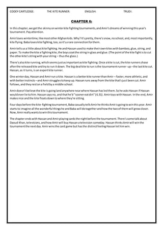 CODEY CARTLEDGE: THE KITE RUNNER: ENGLISH: TRUDI:
CHAPTER 6:
In thischapter,we getthe skinnyonwinterkite fightingtournaments,andAmir'sdreamsof winningthisyear's
tournament.Payattention.
Amirloveswintertime,likemostotherAfghankids.Why?It'spretty,there'ssnow,noschool,and,mostimportantly,
kite flying.Babaloveskite fighting,too,soit'sa rare connectionforthem.
Amirtellsusa little aboutkite fighting.He andHassanusedto make theirownkiteswithbamboo,glue,string,and
paper.To make the kite a fightingkite,the boyscoatthe stringin glassandglue.(The pointof the kite fightisto cut
the otherkite'sstringwithyourstring – thusthe glass.)
There'salsokite running,whichseemsjustasimportantaskite fighting.Once akite iscut,the kite runnerschase
afterthe releasedkite andtryto run itdown.The big deal kite torun isthe tournamentrunner-up–the lastkite cut.
Hassan,as it turns,is an expertkite runner.
One winterday,Hassanand Amirrun a kite.Hassanis a betterkite runnerthanAmir – faster,more athletic,and
withbetterinstincts –and Amirstrugglestokeepup.Hassanruns awayfrom the kite that'sjust beencut.Amir
follows,andtheyrestona fieldbya middle school.
Amirdoesn'tbelieve the kite isgoinglandanywhere nearwhere Hassanhasledthem.Sohe asksHassan if Hassan
wouldeverlie tohim.Hassansaysno, and thathe'd "soonereatdirt"(6.31). AmirtoyswithHassan. Inthe end,Amir
makesnice andthe kite floatsdowntowhere they're sitting.
Four daysbefore the kite-fightingtournament,BabacasuallytellsAmirhe thinksAmirisgoingtowinthisyear.Amir
starts to imagine all the wonderful thingshe andBaba will dotogetherandhow the twoof themwill growcloser.
Now,Amirreallywantstowinthistournament.
The chapter endswithHassanand Amirplayingcardsthe nightbefore the tournament.There'ssome talkabout
Daoud Khan,televisions,andhowAmirwill buyHassanatelevision someday.HassanthinksAmirwill winthe
tournamentthe nextday.Amirwinsthe card game but hasthe distinctfeelingHassanlethimwin.
 