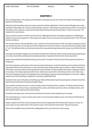 CODEY CARTLEDGE: THE KITE RUNNER: ENGLISH: TRUDI:
CHAPTER 7:
Thisis The Big Chapter.The chapters precedingthisone prepare youforthisevent;the chaptersfollowingthisone
deal withitsaftershocks.
While Amireatsbreakfast,Hassanrecountsadreamhe hadthe nightbefore.They're bothatGhargha Lake,along
withRahimKhan,Baba, Ali,andtons of otherpeople.Noone isswimminginthe waterbecause there'samonsterat
the bottom.Amir,however,jumpsintothe lake;HassanfollowsandswimsbehindAmir.There'snomonster.The
crowd onthe shore cheers.
Hassan andAmirwalkout intothe street for the kite-fightingtournament.Strangelyenough,Amirsuddenlygets
coldfeet.Hassanencourageshim:"Remember,Amiragha.There'snomonster,justabeautiful day"(7.19).Theytoss
the kite intothe air.
The numberof kitesinthe skydwindles.Soon, justAmir'skite andablue kite are left.Amirgetsaluckygust of wind
and cuts the blue kite.He winsthe tournament.Babacheersfromthe rooftop.Inthese tournaments,people collect
or "run" the defeatedkites,butthe second-place kiteisconsideredthe greatestprize.Hassanrunsoff afterthe blue
kite.
Amirtakeshiskite back to Baba's house andthenheadsoff to findHassan.Aftera little wandering,he spotsHassan
inan alley.Assef,Wali,andKamal are staringHassandown.Hassanhas the blue kite.Noone seesAmir.
Hassan triestodefendhimself bythrowingarockat Assef .He doeshit Assef,butthe three boysthrow Hassanto
the ground.
Amirinterruptsthe narrative here withafewmemoriesanda dream.Inthe firstmemory,Ali remindsAmirthathe
and Hassanfedfrom the same breast.In the secondmemory,HassanandAmirgo to a fortune-teller.The fortune-
tellertakesacoinfrom Hassanand readsHassan's palmand face.Visiblydisturbed,the fortune-tellergivesHassan
hiscoinback. Amirdraws backwhenthe fortune-tellercomesovertohim.Inthe dream, Amiris lostinthe snow.
The windisblowingsohard itimmediatelyeraseshisfootsteps.Someone withparallel gashesonhishand – Baba?–
reachesoutto Amirand they're suddenlyinasummery,light-filledfield.
Cut back to the scene inthe alley.Somethingisup:Wali andKamal don't wantto participate inwhateverAssef has
planned.Assef pullsdownhispantsandrapesHassan.
Amirswitchestothe future tense.It'sthe nextday, whichisthe feastof Eid-e-Qorban.The feastcommemorates
Ibrahim'ssacrifice of hissonIsaac. Accordingtothe custom, eachfamilysacrificesasheep.Ali,Baba,Hassan,and
Amirwatch as the mullahslitsthe sheep'sthroat.
Cut back to the alleyscene.Amirhasone lastchance to intervene.Butinsteadhe justrunsaway.
AmirmeetsHassanina ravine nearthe alley.Eachis onhisway back to Baba's house.Amirdoesn'ttell Hassanhe
saw whathappened.
Hassan isabout to tell Amir,buthe composeshimself andsimplyhandsAmirthe blue kite.Hassanisa mess:his
voice cracks,he has a dark stainon the seatof hispants.Amirpretendsnottonotice.Hassanlimpsaway.
Amirreturnsto Baba's house withthe kite.BabagathersAmirup intohisarms.Amir weeps.
 
