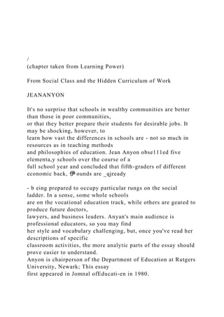 /
(chapter taken from Learning Power)
From Social Class and the Hidden Curriculum of Work
JEANANYON
It's no surprise that schools in wealthy communities are better
than those in poor communities,
or that they better prepare their students for desirable jobs. It
may be shocking, however, to
learn how vast the differences in schools are - not so much in
resources as in teaching methods
and philosophies of education. Jean Anyon obse111ed five
elementa,y schools over the course of a
full school year and concluded that fifth-graders of different
economic back, 伊·ounds are _qjready
- b eing prepared to occupy particular rungs on the social
ladder. In a sense, some whole schools
are on the vocational education track, while others are geared to
produce future doctors,
lawyers, and business leaders. Anyan's main audience is
professional educators, so you may find
her style and vocabulary challenging, but, once you've read her
descriptions of specific
classroom activities, the more analytic parts of the essay should
prove easier to understand.
Anyon is chairperson of the Department of Education at Rutgers
University, Newark; This essay
first appeared in Jomnal ofEducati-en in 1980.
 