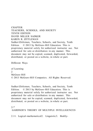 CHAPTER
TEACHERS, SCHOOLS, AND SOCIETY
TENTH EDITION
DAVID MILLER SADKER
KAREN R. ZITTLEMAN
Sadker/Zittleman, Teachers, Schools, and Society, Tenth
Edition. © 2013 by McGraw-Hill Education. This is
proprietary material solely for authorized instructor use. Not
authorized for sale or distribution in any manner. This
document may not be copied, scanned, duplicated, forwarded,
distributed, or posted on a website, in whole or part.
Different Ways
of Learning
2
McGraw-Hill
© 2013 McGraw-Hill Companies. All Rights Reserved.
Sadker/Zittleman, Teachers, Schools, and Society, Tenth
Edition. © 2013 by McGraw-Hill Education. This is
proprietary material solely for authorized instructor use. Not
authorized for sale or distribution in any manner. This
document may not be copied, scanned, duplicated, forwarded,
distributed, or posted on a website, in whole or part.
2-*
GARDNER'S THEORY OF MULTIPLE INTELLIGENCES
2.11. Logical-mathematical2. Linguistic3. Bodily-
 