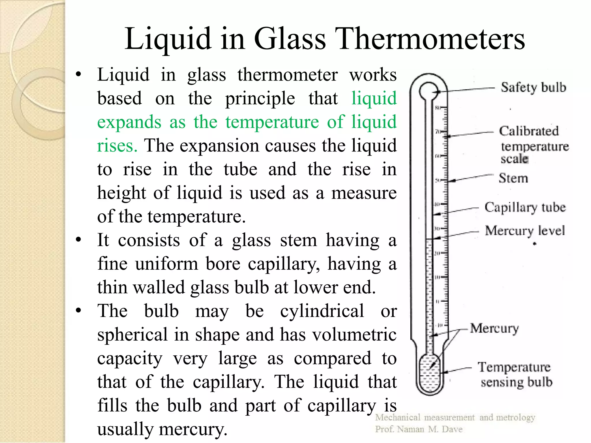 Liquid in Glass Thermometers
• Liquid in glass thermometer works
based on the principle that liquid
expands as the temperature of liquid
rises. The expansion causes the liquid
to rise in the tube and the rise in
height of liquid is used as a measure
of the temperature.
• It consists of a glass stem having a
fine uniform bore capillary, having a
thin walled glass bulb at lower end.
• The bulb may be cylindrical or
spherical in shape and has volumetric
capacity very large as compared to
that of the capillary. The liquid that
fills the bulb and part of capillary is
usually mercury.
 
