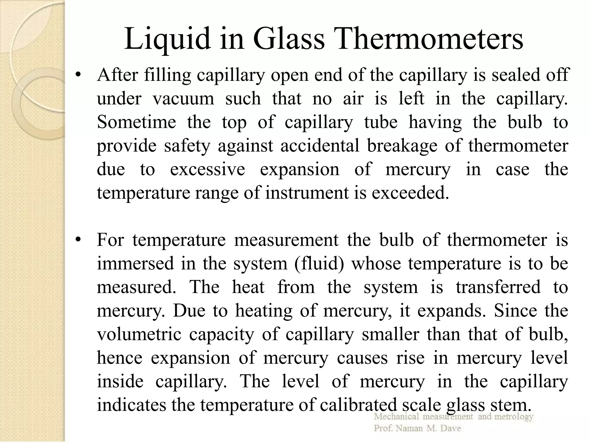 • After filling capillary open end of the capillary is sealed off
under vacuum such that no air is left in the capillary.
Sometime the top of capillary tube having the bulb to
provide safety against accidental breakage of thermometer
due to excessive expansion of mercury in case the
temperature range of instrument is exceeded.
• For temperature measurement the bulb of thermometer is
immersed in the system (fluid) whose temperature is to be
measured. The heat from the system is transferred to
mercury. Due to heating of mercury, it expands. Since the
volumetric capacity of capillary smaller than that of bulb,
hence expansion of mercury causes rise in mercury level
inside capillary. The level of mercury in the capillary
indicates the temperature of calibrated scale glass stem.
Liquid in Glass Thermometers
 