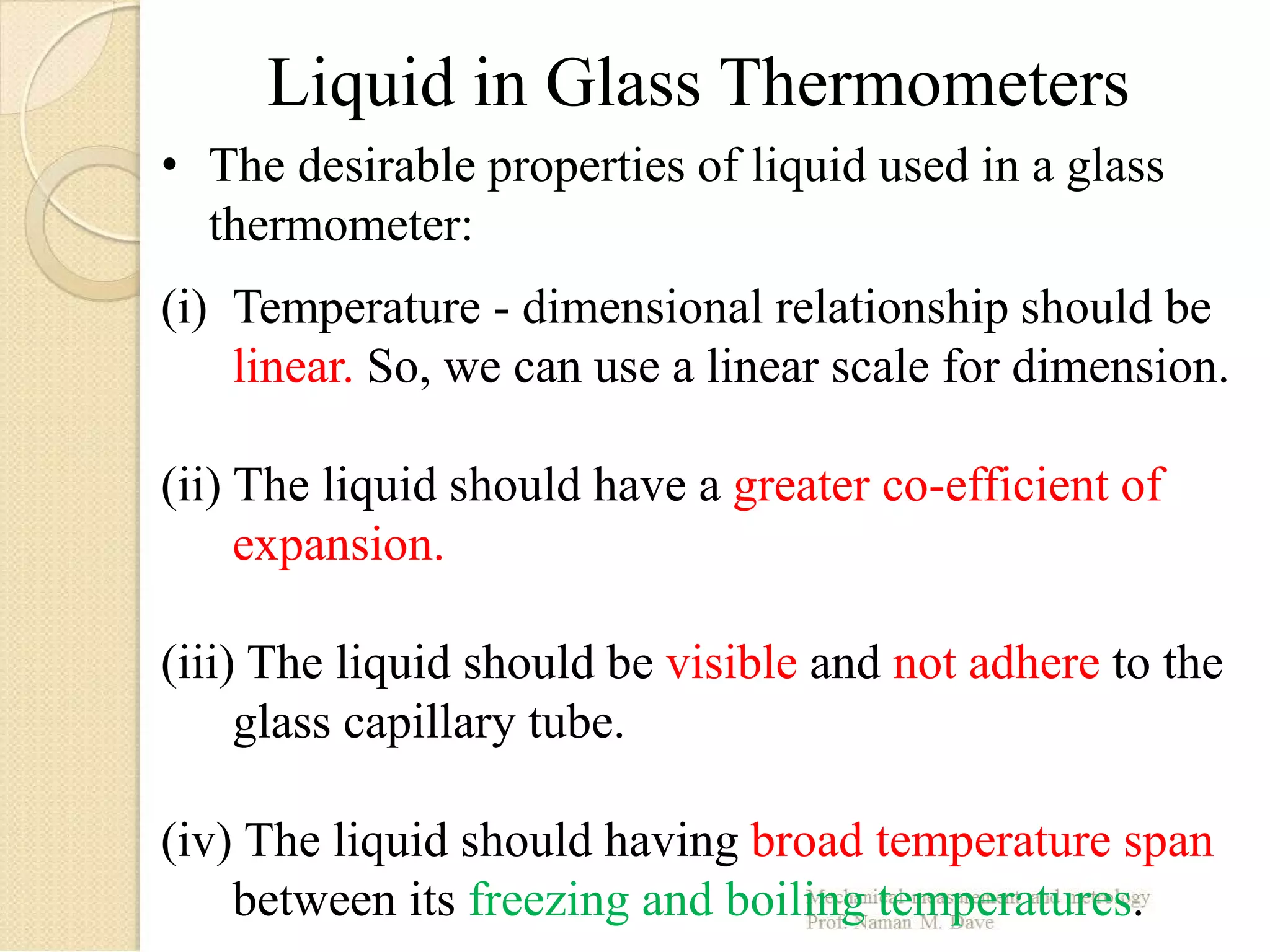 • The desirable properties of liquid used in a glass
thermometer:
(i) Temperature - dimensional relationship should be
linear. So, we can use a linear scale for dimension.
(ii) The liquid should have a greater co-efficient of
expansion.
(iii) The liquid should be visible and not adhere to the
glass capillary tube.
(iv) The liquid should having broad temperature span
between its freezing and boiling temperatures.
Liquid in Glass Thermometers
 