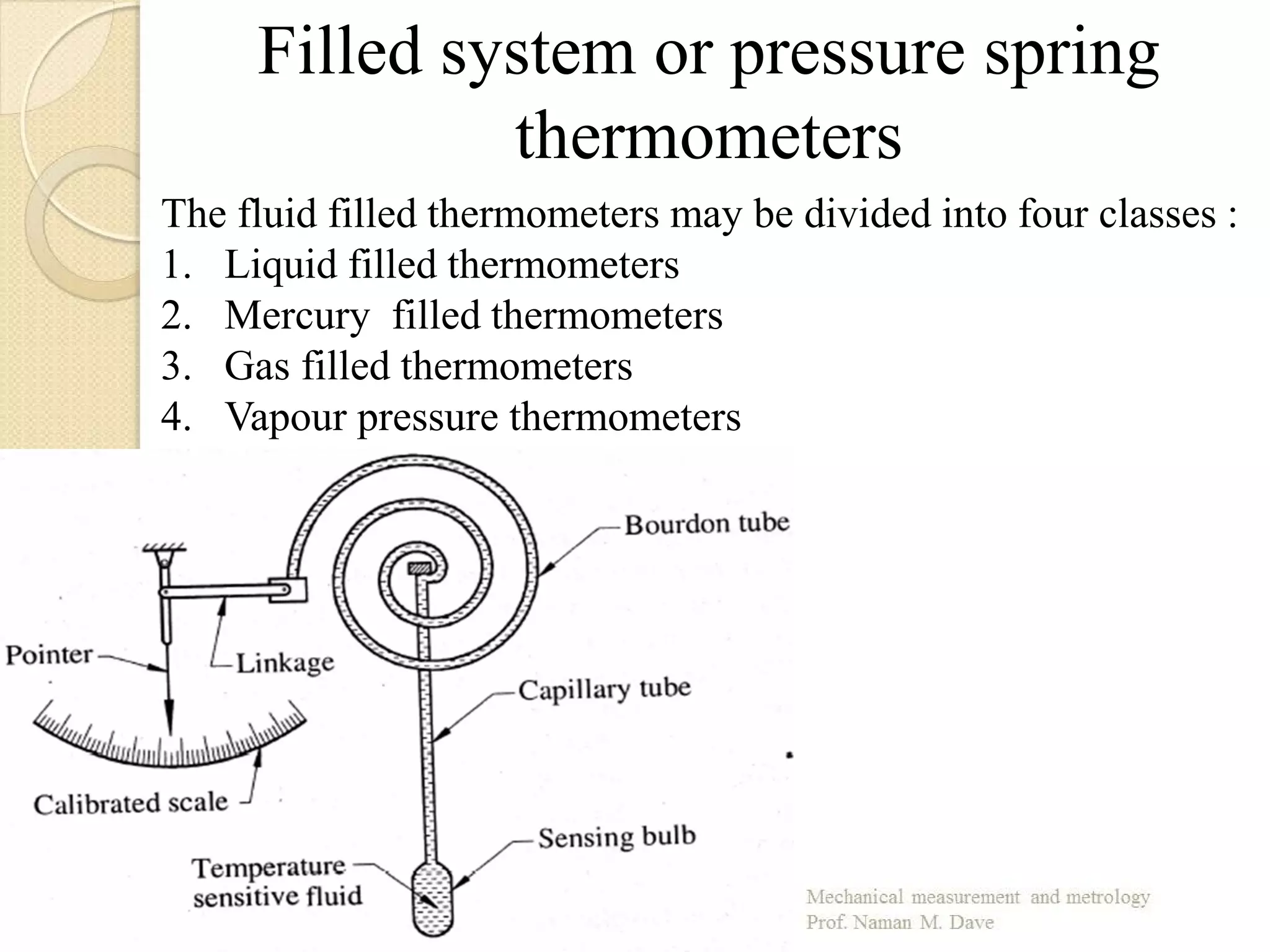 The fluid filled thermometers may be divided into four classes :
1. Liquid filled thermometers
2. Mercury filled thermometers
3. Gas filled thermometers
4. Vapour pressure thermometers
Filled system or pressure spring
thermometers
 