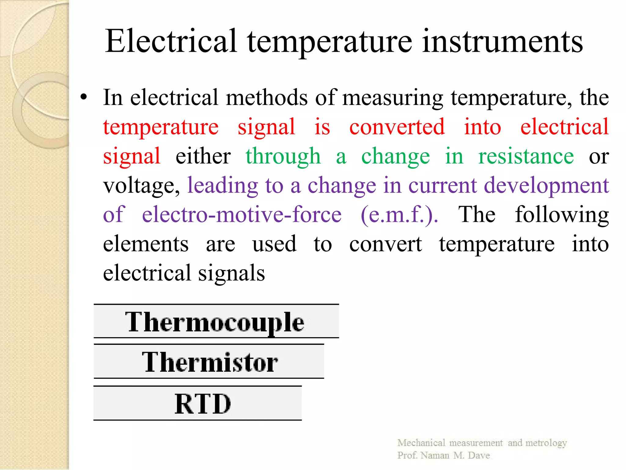 Electrical temperature instruments
• In electrical methods of measuring temperature, the
temperature signal is converted into electrical
signal either through a change in resistance or
voltage, leading to a change in current development
of electro-motive-force (e.m.f.). The following
elements are used to convert temperature into
electrical signals
 