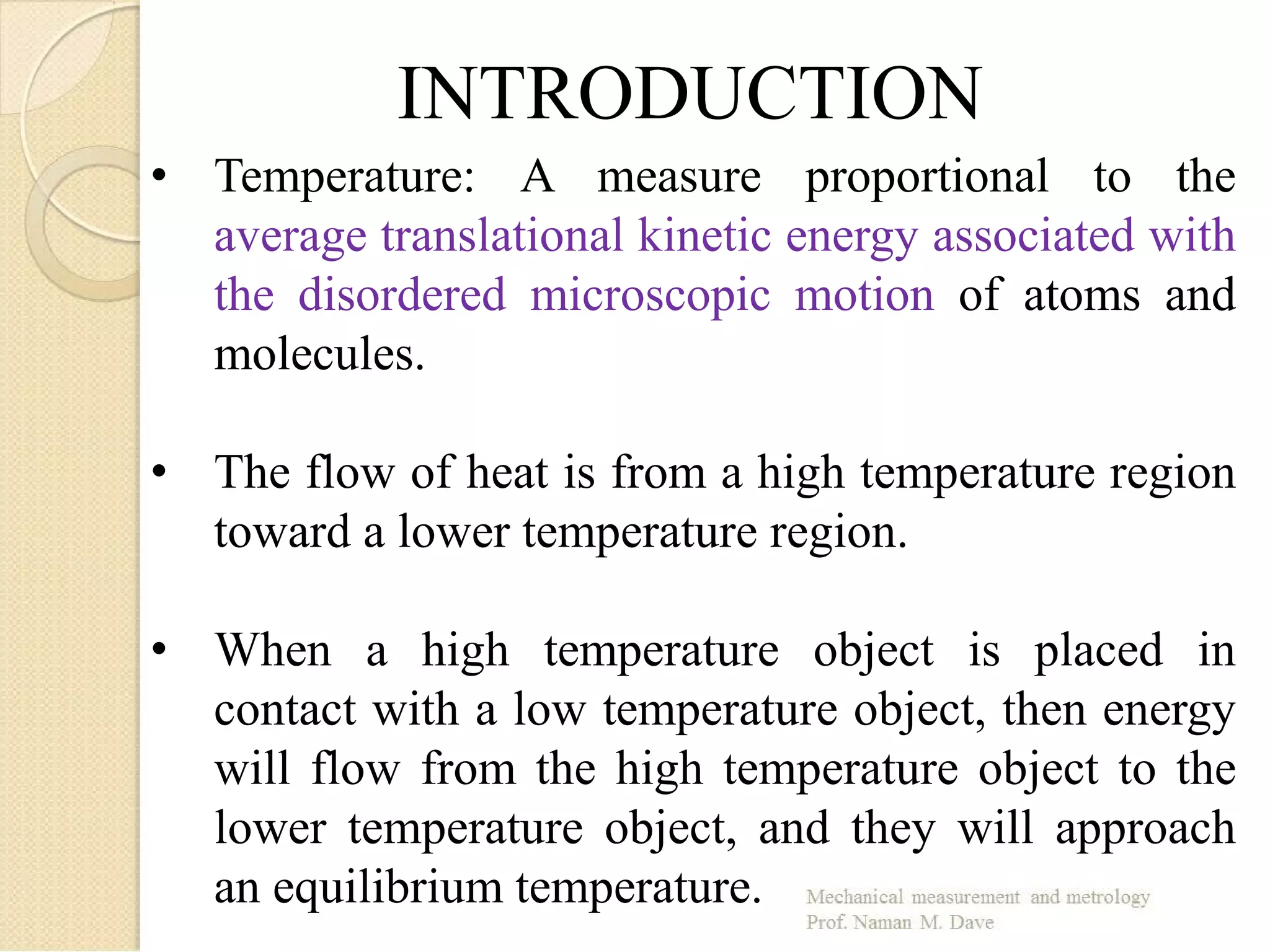 INTRODUCTION
• Temperature: A measure proportional to the
average translational kinetic energy associated with
the disordered microscopic motion of atoms and
molecules.
• The flow of heat is from a high temperature region
toward a lower temperature region.
• When a high temperature object is placed in
contact with a low temperature object, then energy
will flow from the high temperature object to the
lower temperature object, and they will approach
an equilibrium temperature.
 