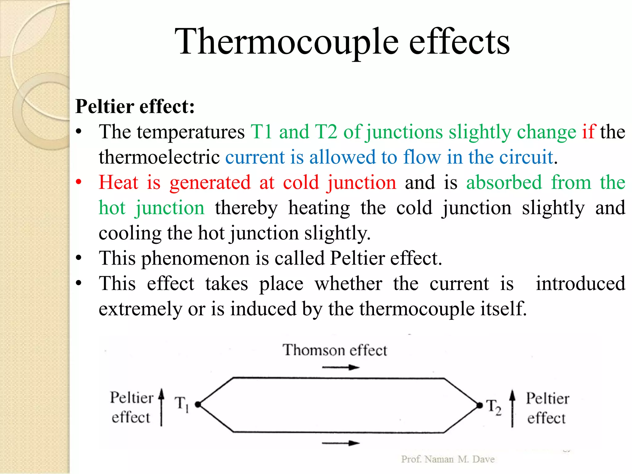 Thermocouple effects
Peltier effect:
• The temperatures T1 and T2 of junctions slightly change if the
thermoelectric current is allowed to flow in the circuit.
• Heat is generated at cold junction and is absorbed from the
hot junction thereby heating the cold junction slightly and
cooling the hot junction slightly.
• This phenomenon is called Peltier effect.
• This effect takes place whether the current is introduced
extremely or is induced by the thermocouple itself.
 