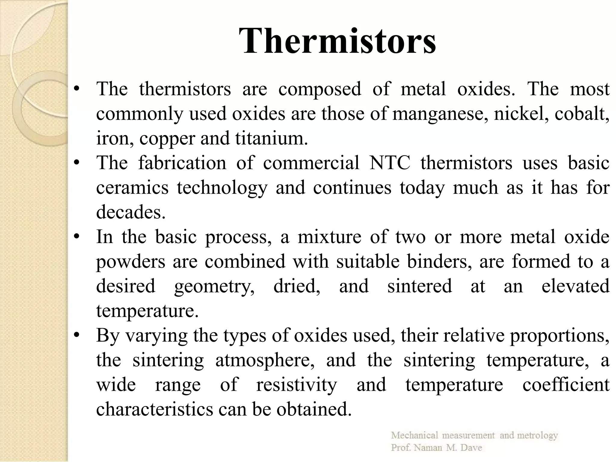 Thermistors
• The thermistors are composed of metal oxides. The most
commonly used oxides are those of manganese, nickel, cobalt,
iron, copper and titanium.
• The fabrication of commercial NTC thermistors uses basic
ceramics technology and continues today much as it has for
decades.
• In the basic process, a mixture of two or more metal oxide
powders are combined with suitable binders, are formed to a
desired geometry, dried, and sintered at an elevated
temperature.
• By varying the types of oxides used, their relative proportions,
the sintering atmosphere, and the sintering temperature, a
wide range of resistivity and temperature coefficient
characteristics can be obtained.
 