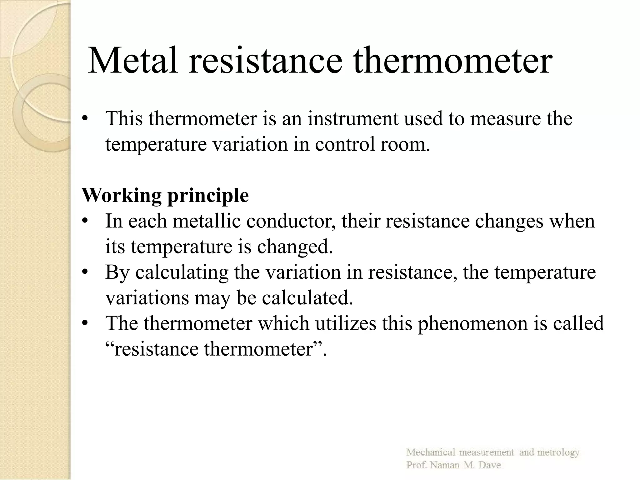 Metal resistance thermometer
• This thermometer is an instrument used to measure the
temperature variation in control room.
Working principle
• In each metallic conductor, their resistance changes when
its temperature is changed.
• By calculating the variation in resistance, the temperature
variations may be calculated.
• The thermometer which utilizes this phenomenon is called
“resistance thermometer”.
 