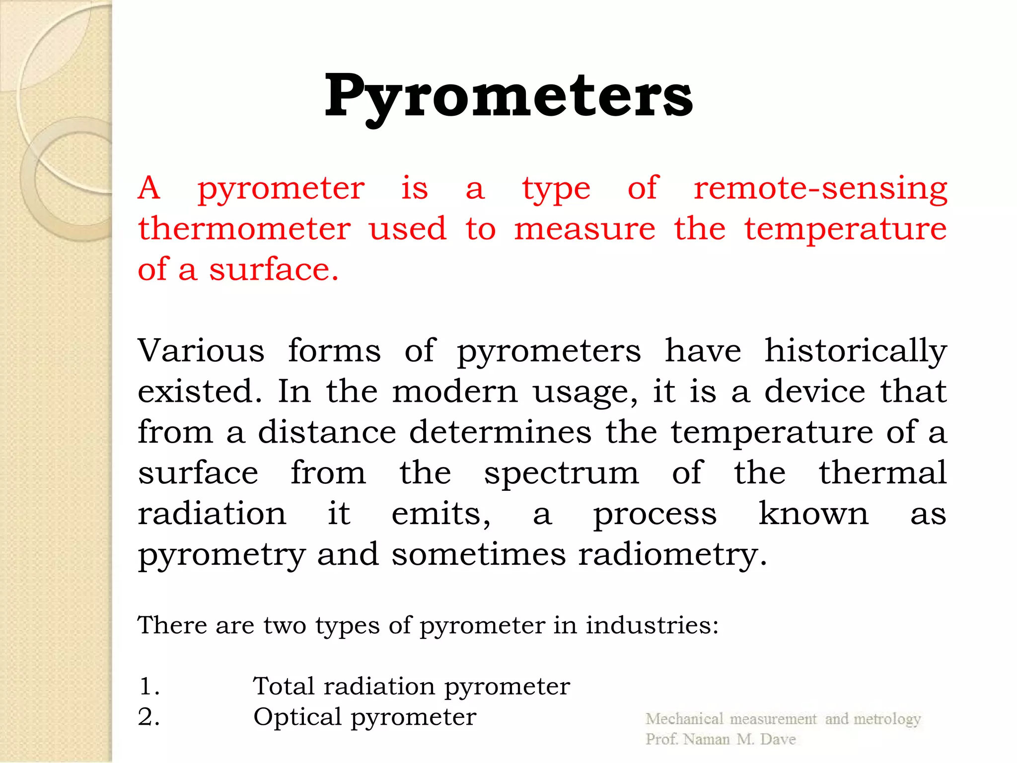 Pyrometers
A pyrometer is a type of remote-sensing
thermometer used to measure the temperature
of a surface.
Various forms of pyrometers have historically
existed. In the modern usage, it is a device that
from a distance determines the temperature of a
surface from the spectrum of the thermal
radiation it emits, a process known as
pyrometry and sometimes radiometry.
There are two types of pyrometer in industries:
1. Total radiation pyrometer
2. Optical pyrometer
 
