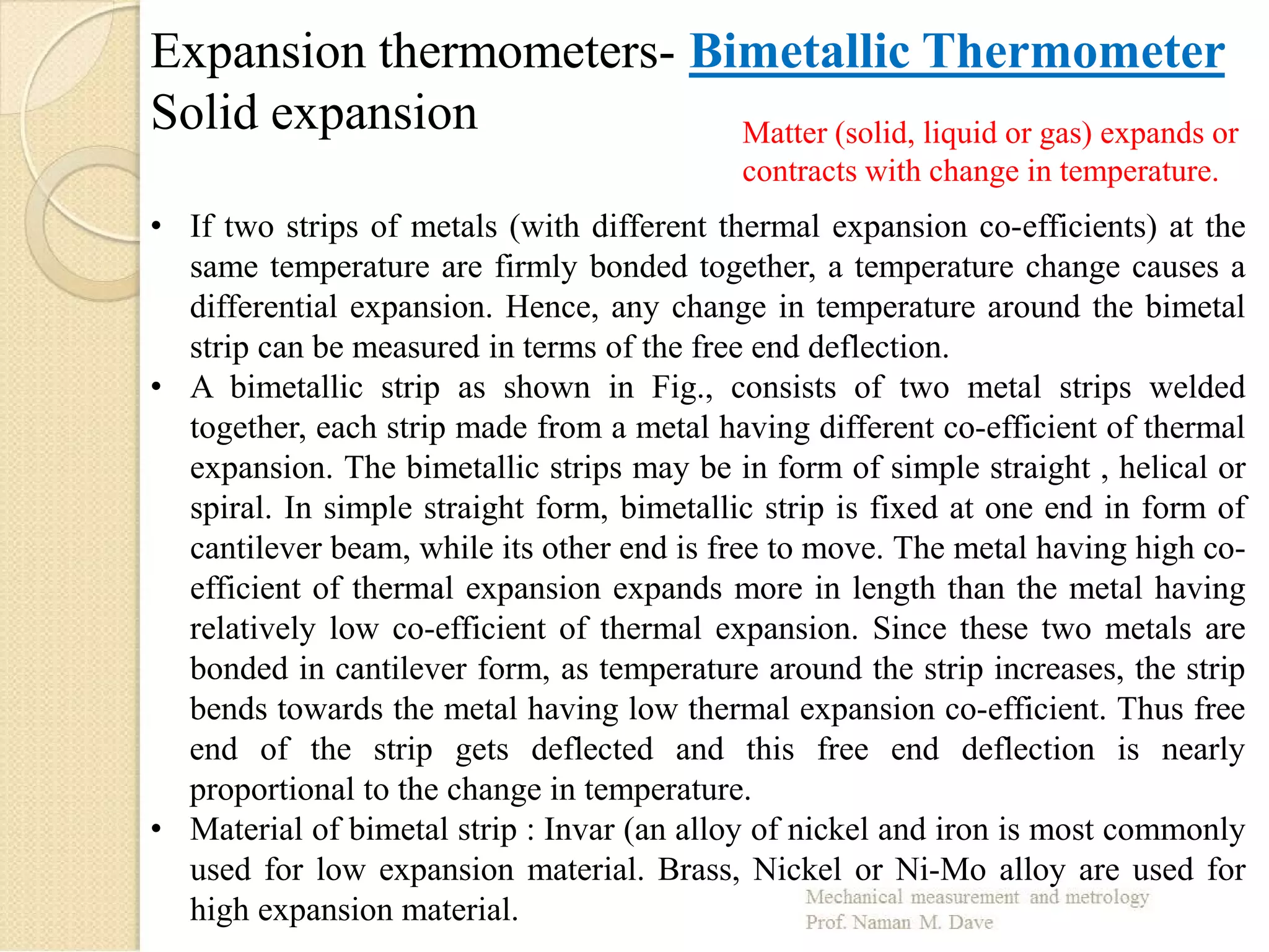 Expansion thermometers- Bimetallic Thermometer
Solid expansion Matter (solid, liquid or gas) expands or
contracts with change in temperature.
• If two strips of metals (with different thermal expansion co-efficients) at the
same temperature are firmly bonded together, a temperature change causes a
differential expansion. Hence, any change in temperature around the bimetal
strip can be measured in terms of the free end deflection.
• A bimetallic strip as shown in Fig., consists of two metal strips welded
together, each strip made from a metal having different co-efficient of thermal
expansion. The bimetallic strips may be in form of simple straight , helical or
spiral. In simple straight form, bimetallic strip is fixed at one end in form of
cantilever beam, while its other end is free to move. The metal having high co-
efficient of thermal expansion expands more in length than the metal having
relatively low co-efficient of thermal expansion. Since these two metals are
bonded in cantilever form, as temperature around the strip increases, the strip
bends towards the metal having low thermal expansion co-efficient. Thus free
end of the strip gets deflected and this free end deflection is nearly
proportional to the change in temperature.
• Material of bimetal strip : Invar (an alloy of nickel and iron is most commonly
used for low expansion material. Brass, Nickel or Ni-Mo alloy are used for
high expansion material.
 