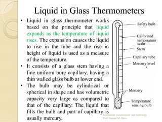 Liquid in Glass Thermometers
• Liquid in glass thermometer works
based on the principle that liquid
expands as the temperature of liquid
rises. The expansion causes the liquid
to rise in the tube and the rise in
height of liquid is used as a measure
of the temperature.
• It consists of a glass stem having a
fine uniform bore capillary, having a
thin walled glass bulb at lower end.
• The bulb may be cylindrical or
spherical in shape and has volumetric
capacity very large as compared to
that of the capillary. The liquid that
fills the bulb and part of capillary is
usually mercury.
 
