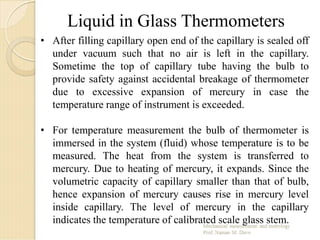 • After filling capillary open end of the capillary is sealed off
under vacuum such that no air is left in the capillary.
Sometime the top of capillary tube having the bulb to
provide safety against accidental breakage of thermometer
due to excessive expansion of mercury in case the
temperature range of instrument is exceeded.
• For temperature measurement the bulb of thermometer is
immersed in the system (fluid) whose temperature is to be
measured. The heat from the system is transferred to
mercury. Due to heating of mercury, it expands. Since the
volumetric capacity of capillary smaller than that of bulb,
hence expansion of mercury causes rise in mercury level
inside capillary. The level of mercury in the capillary
indicates the temperature of calibrated scale glass stem.
Liquid in Glass Thermometers
 