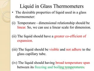 • The desirable properties of liquid used in a glass
thermometer:
(i) Temperature - dimensional relationship should be
linear. So, we can use a linear scale for dimension.
(ii) The liquid should have a greater co-efficient of
expansion.
(iii) The liquid should be visible and not adhere to the
glass capillary tube.
(iv) The liquid should having broad temperature span
between its freezing and boiling temperatures.
Liquid in Glass Thermometers
 