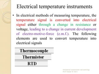 Electrical temperature instruments
• In electrical methods of measuring temperature, the
temperature signal is converted into electrical
signal either through a change in resistance or
voltage, leading to a change in current development
of electro-motive-force (e.m.f.). The following
elements are used to convert temperature into
electrical signals
 